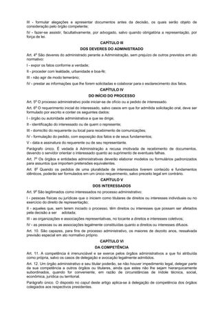 III - formular alegações e apresentar documentos antes da decisão, os quais serão objeto de
consideração pelo órgão competente;
IV - fazer-se assistir, facultativamente, por advogado, salvo quando obrigatória a representação, por
força de lei.
                                              CAPÍTULO III
                                    DOS DEVERES DO ADMINISTRADO
     o
Art. 4 São deveres do administrado perante a Administração, sem prejuízo de outros previstos em ato
normativo:
I - expor os fatos conforme a verdade;
II - proceder com lealdade, urbanidade e boa-fé;
III - não agir de modo temerário;
IV - prestar as informações que lhe forem solicitadas e colaborar para o esclarecimento dos fatos.
                                              CAPÍTULO IV
                                       DO INÍCIO DO PROCESSO
     o
Art. 5 O processo administrativo pode iniciar-se de ofício ou a pedido de interessado.
Art. 6o O requerimento inicial do interessado, salvo casos em que for admitida solicitação oral, deve ser
formulado por escrito e conter os seguintes dados:
I - órgão ou autoridade administrativa a que se dirige;
II - identificação do interessado ou de quem o represente;
III - domicílio do requerente ou local para recebimento de comunicações;
IV - formulação do pedido, com exposição dos fatos e de seus fundamentos;
V - data e assinatura do requerente ou de seu representante.
Parágrafo único. É vedada à Administração a recusa imotivada de recebimento de documentos,
devendo o servidor orientar o interessado quanto ao suprimento de eventuais falhas.
Art. 7o Os órgãos e entidades administrativas deverão elaborar modelos ou formulários padronizados
para assuntos que importem pretensões equivalentes.
Art. 8o Quando os pedidos de uma pluralidade de interessados tiverem conteúdo e fundamentos
idênticos, poderão ser formulados em um único requerimento, salvo preceito legal em contrário.
                                              CAPÍTULO V
                                         DOS INTERESSADOS
     o
Art. 9 São legitimados como interessados no processo administrativo:
I - pessoas físicas ou jurídicas que o iniciem como titulares de direitos ou interesses individuais ou no
exercício do direito de representação;
II - aqueles que, sem terem iniciado o processo, têm direitos ou interesses que possam ser afetados
pela decisão a ser adotada;
III - as organizações e associações representativas, no tocante a direitos e interesses coletivos;
IV - as pessoas ou as associações legalmente constituídas quanto a direitos ou interesses difusos.
Art. 10. São capazes, para fins de processo administrativo, os maiores de dezoito anos, ressalvada
previsão especial em ato normativo próprio.
                                              CAPÍTULO VI
                                          DA COMPETÊNCIA
Art. 11. A competência é irrenunciável e se exerce pelos órgãos administrativos a que foi atribuída
como própria, salvo os casos de delegação e avocação legalmente admitidos.
Art. 12. Um órgão administrativo e seu titular poderão, se não houver impedimento legal, delegar parte
da sua competência a outros órgãos ou titulares, ainda que estes não lhe sejam hierarquicamente
subordinados, quando for conveniente, em razão de circunstâncias de índole técnica, social,
econômica, jurídica ou territorial.
Parágrafo único. O disposto no caput deste artigo aplica-se à delegação de competência dos órgãos
colegiados aos respectivos presidentes.
 