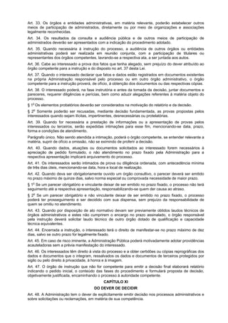 Art. 33. Os órgãos e entidades administrativas, em matéria relevante, poderão estabelecer outros
meios de participação de administrados, diretamente ou por meio de organizações e associações
legalmente reconhecidas.
Art. 34. Os resultados da consulta e audiência pública e de outros meios de participação de
administrados deverão ser apresentados com a indicação do procedimento adotado.
Art. 35. Quando necessária à instrução do processo, a audiência de outros órgãos ou entidades
administrativas poderá ser realizada em reunião conjunta, com a participação de titulares ou
representantes dos órgãos competentes, lavrando-se a respectiva ata, a ser juntada aos autos.
Art. 36. Cabe ao interessado a prova dos fatos que tenha alegado, sem prejuízo do dever atribuído ao
órgão competente para a instrução e do disposto no art. 37 desta Lei.
Art. 37. Quando o interessado declarar que fatos e dados estão registrados em documentos existentes
na própria Administração responsável pelo processo ou em outro órgão administrativo, o órgão
competente para a instrução proverá, de ofício, à obtenção dos documentos ou das respectivas cópias.
Art. 38. O interessado poderá, na fase instrutória e antes da tomada da decisão, juntar documentos e
pareceres, requerer diligências e perícias, bem como aduzir alegações referentes à matéria objeto do
processo.
§ 1o Os elementos probatórios deverão ser considerados na motivação do relatório e da decisão.
§ 2o Somente poderão ser recusadas, mediante decisão fundamentada, as provas propostas pelos
interessados quando sejam ilícitas, impertinentes, desnecessárias ou protelatórias.
Art. 39. Quando for necessária a prestação de informações ou a apresentação de provas pelos
interessados ou terceiros, serão expedidas intimações para esse fim, mencionando-se data, prazo,
forma e condições de atendimento.
Parágrafo único. Não sendo atendida a intimação, poderá o órgão competente, se entender relevante a
matéria, suprir de ofício a omissão, não se eximindo de proferir a decisão.
Art. 40. Quando dados, atuações ou documentos solicitados ao interessado forem necessários à
apreciação de pedido formulado, o não atendimento no prazo fixado pela Administração para a
respectiva apresentação implicará arquivamento do processo.
Art. 41. Os interessados serão intimados de prova ou diligência ordenada, com antecedência mínima
de três dias úteis, mencionando-se data, hora e local de realização.
Art. 42. Quando deva ser obrigatoriamente ouvido um órgão consultivo, o parecer deverá ser emitido
no prazo máximo de quinze dias, salvo norma especial ou comprovada necessidade de maior prazo.
§ 1o Se um parecer obrigatório e vinculante deixar de ser emitido no prazo fixado, o processo não terá
seguimento até a respectiva apresentação, responsabilizando-se quem der causa ao atraso.
§ 2o Se um parecer obrigatório e não vinculante deixar de ser emitido no prazo fixado, o processo
poderá ter prosseguimento e ser decidido com sua dispensa, sem prejuízo da responsabilidade de
quem se omitiu no atendimento.
Art. 43. Quando por disposição de ato normativo devam ser previamente obtidos laudos técnicos de
órgãos administrativos e estes não cumprirem o encargo no prazo assinalado, o órgão responsável
pela instrução deverá solicitar laudo técnico de outro órgão dotado de qualificação e capacidade
técnica equivalentes.
Art. 44. Encerrada a instrução, o interessado terá o direito de manifestar-se no prazo máximo de dez
dias, salvo se outro prazo for legalmente fixado.
Art. 45. Em caso de risco iminente, a Administração Pública poderá motivadamente adotar providências
acauteladoras sem a prévia manifestação do interessado.
Art. 46. Os interessados têm direito à vista do processo e a obter certidões ou cópias reprográficas dos
dados e documentos que o integram, ressalvados os dados e documentos de terceiros protegidos por
sigilo ou pelo direito à privacidade, à honra e à imagem.
Art. 47. O órgão de instrução que não for competente para emitir a decisão final elaborará relatório
indicando o pedido inicial, o conteúdo das fases do procedimento e formulará proposta de decisão,
objetivamente justificada, encaminhando o processo à autoridade competente.
                                            CAPÍTULO XI
                                       DO DEVER DE DECIDIR
Art. 48. A Administração tem o dever de explicitamente emitir decisão nos processos administrativos e
sobre solicitações ou reclamações, em matéria de sua competência.
 