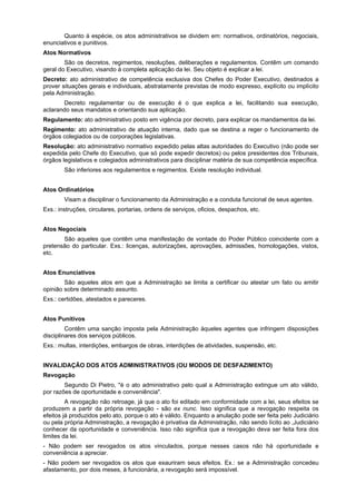 Quanto à espécie, os atos administrativos se dividem em: normativos, ordinatórios, negociais,
enunciativos e punitivos.
Atos Normativos
        São os decretos, regimentos, resoluções, deliberações e regulamentos. Contêm um comando
geral do Executivo, visando à completa aplicação da lei. Seu objeto é explicar a lei.
Decreto: ato administrativo de competência exclusiva dos Chefes do Poder Executivo, destinados a
prover situações gerais e individuais, abstratamente previstas de modo expresso, explícito ou implícito
pela Administração.
       Decreto regulamentar ou de execução é o que explica a lei, facilitando sua execução,
aclarando seus mandatos e orientando sua aplicação.
Regulamento: ato administrativo posto em vigência por decreto, para explicar os mandamentos da lei.
Regimento: ato administrativo de atuação interna, dado que se destina a reger o funcionamento de
órgãos colegiados ou de corporações legislativas.
Resolução: ato administrativo normativo expedido pelas altas autoridades do Executivo (não pode ser
expedida pelo Chefe do Executivo, que só pode expedir decretos) ou pelos presidentes dos Tribunais,
órgãos legislativos e colegiados administrativos para disciplinar matéria de sua competência específica.
        São inferiores aos regulamentos e regimentos. Existe resolução individual.


Atos Ordinatórios
        Visam a disciplinar o funcionamento da Administração e a conduta funcional de seus agentes.
Exs.: instruções, circulares, portarias, ordens de serviços, oficios, despachos, etc.


Atos Negociais
       São aqueles que contêm uma manifestação de vontade do Poder Público coincidente com a
pretensão do particular. Exs.: licenças, autorizações, aprovações, admissões, homologações, vistos,
etc.


Atos Enunciativos
        São aqueles atos em que a Administração se limita a certificar ou atestar um fato ou emitir
opinião sobre determinado assunto.
Exs.: certidões, atestados e pareceres.


Atos Punitivos
         Contêm uma sanção imposta pela Administração àqueles agentes que infringem disposições
disciplinares dos serviços públicos.
Exs.: multas, interdições, embargos de obras, interdições de atividades, suspensão, etc.


INVALIDAÇÃO DOS ATOS ADMINISTRATIVOS (OU MODOS DE DESFAZIMENTO)
Revogação
        Segundo Di Pietro, "é o ato administrativo pelo qual a Administração extingue um ato válido,
por razões de oportunidade e conveniência".
         A revogação não retroage, já que o ato foi editado em conformidade com a lei, seus efeitos se
produzem a partir da própria revogação - são ex nunc. Isso significa que a revogação respeita os
efeitos já produzidos pelo ato, porque o ato é válido. Enquanto a anulação pode ser feita pelo Judiciário
ou pela própria Administração, a revogação é privativa da Administração, não sendo lícito ao ,Judiciário
conhecer da oportunidade e conveniência. Isso não significa que a revogação deva ser feita fora dos
limites da lei.
- Não podem ser revogados os atos vinculados, porque nesses casos não há oportunidade e
conveniência a apreciar.
- Não podem ser revogados os atos que exauriram seus efeitos. Ex.: se a Administração concedeu
afastamento, por dois meses, à funcionária, a revogação será impossível.
 