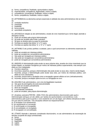 a)   forma, competência, finalidade, oportunidade e objeto;
b)   imperatividade, competência, legitimidade, motivo e objeto;
c)   competência, conveniência, finalidade, motivo e objeto;
d)   forma, competência, finalidade, motivo e objeto.

02. (AFTN/98)Entre os elementos sempre essenciais à validade dos atos administrativos não se inclui o
da
a) condição resolutiva
b) motivação
c) finalidade
d) forma própria
e) autoridade competente

03. (AFC/92)Com relação ao ato administrativo, eivado de vício insanável que o torne ilegal, assinale a
afirmativa correta
a) Pode ser anulado pela própria Administração
b) Só pode ser anulado pelo Poder Judiciário.
c) Só gera os direitos para os quais foi produzido
d) Corretas as opções das letras “a” e “b” supra
e) Corretas as opções das letras “a”, e “b” e “c” supra

04. (AFTN/98) O ato jurídico perfeito e acabado, para o qual concorreram os elementos essenciais de
validade,
a) pode ser anulado por interesse público
b) pode ser anulado por conveniência administrativa
c) não pode ser revogado por interesse público
d) não pode ser revogado por conveniência administrativa
e) pode ser revogado por conveniência administrativa

05. (INSS/93) A Administração pode anular os seus próprios atos, eivados de vícios insanáveis que os
tornem ilegais, ou também revogá-los por motivo de interesse público superveniente, mas sempre com
efeito ex nunc (adaptada).
a) Correta e assertiva.
b) Incorreta a assertiva, porque a Administração não pode anular os seus atos, mesmo sendo ilegais.
c) Incorreta, porque a Administração pode anular seus atos, por motivo de interesse público, com
     efeito ex nunc (doravante).
d) Incorreta, porque tanto a anulação como a revogação operam efeitos ex tunc (retroativamente).
e) Incorreta, porque a anulação opera ex tunc e a revogação ex nunc

06. (AGU/96) O ato administrativo, com vício de ilegalidade insanável.
a) não goza da prerrogativa de auto-executoriedade
b) só pode ser anulado judicialmente
c) deve ser revogado
d) é considerado inexistente
e) pode ser anulado, pela própria Administração

07. (Analista Judiciário/TRF/RS - 2000- FCC) Ato administrativo discricionário pelo qual a
Administração extingue um ato válido, por razões de oportunidade e conveniência; e ato
administrativo pelo qual é suprido o vício existente em um ato legal, com efeitos retroativos à data
em que este foi praticado. Tais situações referem-se respectivamente :
a) À anulação e ao saneamento.
b) Ao saneamento e à anulação.
c) À confirmação e à revogação.
d) À convalidação e à revogação.
e) À revogação e à convalidação.

08. (TTN/97) Assinale o elemento considerado discricionário, no ato administrativo de exoneração de
servidor ocupante de cargo comissionado.
a) forma
b) finalidade
c) legalidade
d) sujeito
e) motivo
 