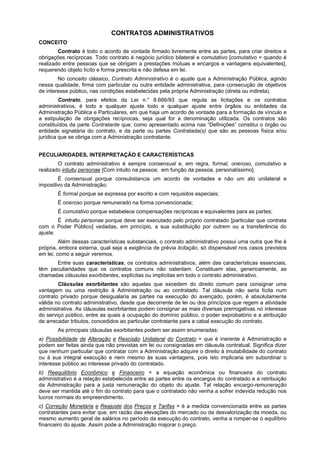 CONTRATOS ADMINISTRATIVOS
CONCEITO
        Contrato é todo o acordo de vontade firmado livremente entre as partes, para criar direitos e
obrigações recíprocas. Todo contrato é negócio jurídico bilateral e comutativo [comutativo = quando é
realizado entre pessoas que se obrigam a prestações mútuas e encargos e vantagens equivalentes],
requerendo objeto lícito e forma prescrita e não defesa em lei.
        No conceito clássico, Contrato Administrativo é o ajuste que a Administração Pública, agindo
nessa qualidade, firma com particular ou outra entidade administrativa, para consecução de objetivos
de interesse público, nas condições estabelecidas pela própria Administração (direta ou indireta).
         Contrato, para efeitos da Lei n.° 8.666/93 que regula as licitações e os contratos
administrativos, é todo e qualquer ajuste todo e qualquer ajuste entre órgãos ou entidades da
Administração Pública e Particulares, em que haja um acordo de vontade para a formação de vínculo e
a estipulação de obrigações recíprocas, seja qual for a denominação utilizada. Os contratos são
constituídos da parte Contratante que, como apresentado acima nas “Definições” constitui o órgão ou
entidade signatária do contrato, e da parte ou partes Contratada(s) que são as pessoas física e/ou
jurídica que se obriga com a Administração contratante.


PECULIARIDADES, INTERPRETAÇÃO E CARACTERÍSTICAS
        O contrato administrativo é sempre consensual e, em regra, formal, oneroso, comutativo e
realizado intuitu personae [Com intuito na pessoa; em função da pessoa, personalíssimo].
        É consensual porque consubstancia um acordo de vontades e não um ato unilateral e
impositivo da Administração;
       É formal porque se expressa por escrito e com requisitos especiais;
       É oneroso porque remunerado na forma convencionada;
       É comutativo porque estabelece compensações recíprocas e equivalentes para as partes;
        É intuitu personae porque deve ser executado pelo próprio contratado [particular que contrata
com o Poder Público] vedadas, em princípio, a sua substituição por outrem ou a transferência do
ajuste.
         Além dessas características substanciais, o contrato administrativo possui uma outra que lhe é
própria, embora externa, qual seja a exigência de prévia licitação, só dispensável nos casos previstos
em lei, como a seguir veremos.
      Entre suas características, os contratos administrativos, além das características essenciais,
têm peculiaridades que os contratos comuns não ostentam. Constituem elas, genericamente, as
chamadas cláusulas exorbitantes, explícitas ou implícitas em todo o contrato administrativo.
        Cláusulas exorbitantes são aquelas que excedem do direito comum para consignar uma
vantagem ou uma restrição à Administração ou ao contratado. Tal cláusula não seria lícita num
contrato privado porque desigualaria as partes na execução do avençado, porém, é absolutamente
válida no contrato administrativo, desde que decorrente de lei ou dos princípios que regem a atividade
administrativa. As cláusulas exorbitantes podem consignar as mais diversas prerrogativas no interesse
do serviço público, entre as quais a ocupação do domínio público, o poder exprobatório e a atribuição
de arrecadar tributos, concedidos ao particular contratante para a cabal execução do contrato.
       As principais cláusulas exorbitantes podem ser assim enumeradas:
a) Possibilidade de Alteração e Rescisão Unilateral do Contrato = que é inerente à Administração e
podem ser feitas ainda que não previstas em lei ou consignadas em cláusula contratual. Significa dizer
que nenhum particular que contratar com a Administração adquire o direito à imutabilidade do contrato
ou à sua integral execução e nem mesmo às suas vantagens, pois isto implicaria em subordinar o
interesse público ao interesse privado do contratado.
b) Reequilíbrio Econômico e Financeiro = a equação econômica ou financeira do contrato
administrativo é a relação estabelecida entre as partes entre os encargos do contratado e a retribuição
da Administração para a justa remuneração do objeto do ajuste. Tal relação encargo-remuneração
deve ser mantida até o fim do contrato para que o contratado não venha a sofrer indevida redução nos
lucros normais do empreendimento.
c) Correção Monetária e Reajuste dos Preços e Tarifas = é a medida convencionada entre as partes
contratantes para evitar que, em razão das elevações do mercado ou da desvalorização da moeda, ou
mesmo aumento geral de salários no período da execução do contrato, venha a romper-se o equilíbrio
financeiro do ajuste. Assim pode a Administração majorar o preço.
 