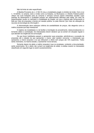 Não há limite de valor especificado.
         A Medida Provisória de n. 2.182-18 criou a modalidade pregão no âmbito da União. Com a Lei
n. 10.520/02, no entanto, tanto a União como os Estados, os Municípios e o Distrito Federal podem
utilizar nas suas licitações para as compras e serviços comuns (assim entendidos aqueles cujos
padrões de desempenho e qualidade possam ser objetivamente definidos pelo edital, por meio de
especificações usuais no mercado) a modalidade de pregão, em que a disputa pelo fornecimento é
feita por meio de propostas e lances em sessão pública, ou pela Internet (“por meio de utilização de
recursos de tecnologia da informação”).
       A Administração deve antecipar critérios de aceitabilidade de preços, não elegendo como a
melhor proposta que seja inexeqüível.
       O objetivo da modalidade é o de facilitar a tramitação do procedimento, desburocratizando-o e
tornando célere a contratação. Os interessados devem declarar que se acham em situação regular e
que atendem às exigências da convocação.
       Os que forem habilitados passam a apresentar suas propostas, admitindo-se a sucessão de
propostas até a eleição da que apresentar o menor valor (podem concorrer: o interessado que
apresentou a menor proposta e os que efetuaram a oferta com preços até 10% superiores. Todos
serão chamados, na mesma sessão, a apresentar novos lances).
         Somente depois de eleita a melhor proposta é que os envelopes, contendo a documentação,
serão examinados. Se o eleito não cumprir as exigências do edital, a análise recairá no interessado
classificado em segundo lugar (e assim sucessivamente).
 
