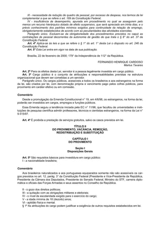 III - necessidade de redução de quadro de pessoal, por excesso de despesa, nos termos da lei
    complementar a que se refere o art. 169 da Constituição Federal;
        IV - insuficiência de desempenho, apurada em procedimento no qual se assegurem pelo
    menos um recurso hierárquico dotado de efeito suspensivo, que será apreciado em trinta dias, e o
    prévio conhecimento dos padrões mínimos exigidos para continuidade da relação de emprego,
    obrigatoriamente estabelecidos de acordo com as peculiaridades das atividades exercidas.
        Parágrafo único. Excluem-se da obrigatoriedade dos procedimentos previstos no caput as
    contratações de pessoal decorrentes da autonomia de gestão de que trata o § 8° do art. 37 da
    Constituição Federal.
        Art. 4° Aplica-se às leis a que se refere o § 1° do art. 1° desta Lei o disposto no art. 246 da
    Constituição Federal.
        Art. 5° Esta Lei entra em vigor na data de sua publicação.

        Brasília, 22 de fevereiro de 2000; 179° da Independência de 112° da República.

                                                                    FERNANDO HENRIQUE CARDOSO
                                                                                   Martus Tavares

    Art. 2º Para os efeitos desta Lei, servidor é a pessoa legalmente investida em cargo público.
    Art. 3º Cargo público é o conjunto de atribuições e responsabilidades previstas na estrutura
organizacional que devem ser cometidas a um servidor.
    Parágrafo único. Os cargos públicos, acessíveis a todos os brasileiros e aos estrangeiros na forma
da lei, são criados por lei, com denominação própria e vencimento pago pelos cofres públicos, para
provimento em caráter efetivo ou em comissão.

Comentário
   Desde a promulgação da Emenda Constitucional n° 19, em 4/6/98, os estrangeiros, na forma da lei,
poderão ser investidos em cargos, empregos e funções públicos.
     Essa Emenda seguiu a tendência iniciada pela EC n° 11/96, que facultou às universidades e insti-
tuições de pesquisa científica admitir professores, técnicos e cientistas estrangeiros, na forma da Lei n°
9.515/97.

    Art. 4º É proibida a prestação de serviços gratuitos, salvo os casos previstos em lei.

                                          TÍTULO II
                             DO PROVIMENTO, VACÂNCIA, REMOÇÃO,
                               REDISTRIBUIÇÃO E SUBSTITUIÇÃO

                                             CAPÍTULO I
                                           DO PROVIMENTO

                                               Seção I
                                          Disposições Gerais

    Art. 5º São requisitos básicos para investidura em cargo público:
    I - a nacionalidade brasileira;

Comentário
    Aos brasileiros naturalizados e aos portugueses equiparados somente não são acessíveís os car-
gos previstos no art. 12, parág. 3° da Constituição Federal (Presidente e Vice-Presidente da República,
Presidente da Câmara dos Deputados, Presidente do Senado Federal, Ministro do STF, carreira diplo-
mática e oficiais das Forças Armadas e seus assentos no Conselho da República.

    II - o gozo dos direitos políticos;
    III - a quitação com as obrigações militares e eleitorais;
    IV - o nível de escolaridade exigido para o exercício do cargo;
    V - a idade mínima de 18 (dezoito) anos;
    VI - aptidão física e mental.
    § 1º As atribuições do cargo podem justificar a exigência de outros requisitos estabelecidos em lei.
 