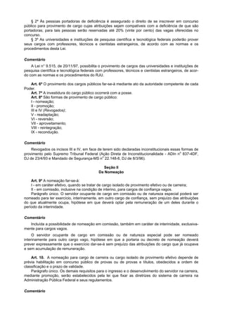 § 2º Às pessoas portadoras de deficiência é assegurado o direito de se inscrever em concurso
público para provimento de cargo cujas atribuições sejam compatíveis com a deficiência de que são
portadoras; para tais pessoas serão reservadas até 20% (vinte por cento) das vagas oferecidas no
concurso.
    § 3º As universidades e instituições de pesquisa científica e tecnológica federais poderão prover
seus cargos com professores, técnicos e cientistas estrangeiros, de acordo com as normas e os
procedimentos desta Lei.

Comentário
    A Lei n° 9.515, de 20/11/97, possibilita o provimento de cargos das universidades e instituições de
pesquisa científica e tecnológica federais com professores, técnicos e cientistas estrangeiros, de acor-
do com as normas e os procedimentos do RJU.

   Art. 6º O provimento dos cargos públicos far-se-á mediante ato da autoridade competente de cada
Poder.
   Art. 7º A investidura do cargo público ocorrerá com a posse.
   Art. 8º São formas de provimento de cargo público:
   I - nomeação;
   II - promoção;
   III e IV (Revogados);
   V - readaptação;
   VI - reversão;
   VII - aproveitamento;
   VIII - reintegração;
   IX - recondução.

Comentário
    Revogados os incisos III e IV, em face de terem sido declaradas inconstitucionais essas formas de
provimento pelo Supremo Tribunal Federal (Ação Direta de Inconstitucionalidade - ADIn no 837-4DF,
DJ de 23/4/93 e Mandado de Segurança-MS no 22.148-8, DJ de 8/3/96).

                                              Seção II
                                            Da Nomeação

    Art. 9º A nomeação far-se-á:
    I - em caráter efetivo, quando se tratar de cargo isolado de provimento efetivo ou de carreira;
    II - em comissão, inclusive na condição de interino, para cargos de confiança vagos.
    Parágrafo único. O servidor ocupante de cargo em comissão ou de natureza especial poderá ser
nomeado para ter exercício, interinamente, em outro cargo de confiança, sem prejuízo das atribuições
do que atualmente ocupa, hipótese em que deverá optar pela remuneração de um deles durante o
período da interinidade.

Comentário
   Incluída a possibilidade de nomeação em comissão, também em caráter de interinidade, exclusiva-
mente para cargos vagos.
     O servidor ocupante de cargo em comissão ou de natureza especial pode ser nomeado
interinamente para outro cargo vago, hipótese em que a portaria ou decreto de nomeação deverá
prever expressamente que o exercício dar-se-á sem prejuízo das atribuições do cargo que já ocupava
e sem acumulação de remuneração.

    Art. 10. A nomeação para cargo de carreira ou cargo isolado de provimento efetivo depende de
prévia habilitação em concurso público de provas ou de provas e títulos, obedecidos a ordem de
classificação e o prazo de validade.
    Parágrafo único. Os demais requisitos para o ingresso e o desenvolvimento do servidor na carreira,
mediante promoção, serão estabelecidos pela lei que fixar as diretrizes do sistema de carreira na
Administração Pública Federal e seus regulamentos.

Comentário
 