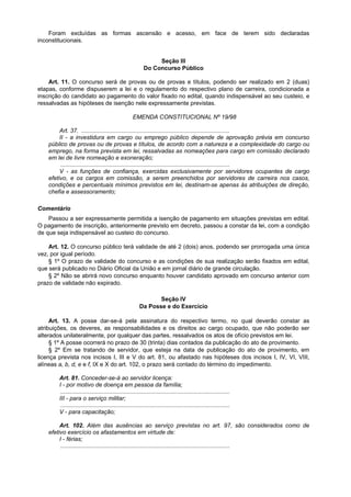 Foram excluídas as formas ascensão e acesso, em face de terem sido declaradas
inconstitucionais.


                                                                Seção III
                                                           Do Concurso Público

    Art. 11. O concurso será de provas ou de provas e títulos, podendo ser realizado em 2 (duas)
etapas, conforme dispuserem a lei e o regulamento do respectivo plano de carreira, condicionada a
inscrição do candidato ao pagamento do valor fixado no edital, quando indispensável ao seu custeio, e
ressalvadas as hipóteses de isenção nele expressamente previstas.

                                                     EMENDA CONSTITUCIONAL Nº 19/98

         Art. 37. ...........................................................................................
         II - a investidura em cargo ou emprego público depende de aprovação prévia em concurso
    público de provas ou de provas e títulos, de acordo com a natureza e a complexidade do cargo ou
    emprego, na forma prevista em lei, ressalvadas as nomeações para cargo em comissão declarado
    em lei de livre nomeação e exoneração;
          ........................................................................................................
         V - as funções de confiança, exercidas exclusivamente por servidores ocupantes de cargo
    efetivo, e os cargos em comissão, a serem preenchidos por servidores de carreira nos casos,
    condições e percentuais mínimos previstos em lei, destinam-se apenas às atribuições de direção,
    chefia e assessoramento;

Comentário
    Passou a ser expressamente permitida a isenção de pagamento em situações previstas em edital.
O pagamento de inscrição, anteriormente previsto em decreto, passou a constar da lei, com a condição
de que seja indispensável ao custeio do concurso.

    Art. 12. O concurso público terá validade de até 2 (dois) anos, podendo ser prorrogada uma única
vez, por igual período.
    § 1º O prazo de validade do concurso e as condições de sua realização serão fixados em edital,
que será publicado no Diário Oficial da União e em jornal diário de grande circulação.
    § 2º Não se abrirá novo concurso enquanto houver candidato aprovado em concurso anterior com
prazo de validade não expirado.

                                                                Seção IV
                                                         Da Posse e do Exercício

     Art. 13. A posse dar-se-á pela assinatura do respectivo termo, no qual deverão constar as
atribuições, os deveres, as responsabilidades e os direitos ao cargo ocupado, que não poderão ser
alterados unilateralmente, por qualquer das partes, ressalvados os atos de ofício previstos em lei.
     § 1º A posse ocorrerá no prazo de 30 (trinta) dias contados da publicação do ato de provimento.
     § 2º Em se tratando de servidor, que esteja na data de publicação do ato de provimento, em
licença prevista nos incisos I, III e V do art. 81, ou afastado nas hipóteses dos incisos I, IV, VI, VIII,
alíneas a, b, d, e e f, IX e X do art. 102, o prazo será contado do término do impedimento.

        Art. 81. Conceder-se-á ao servidor licença:
        I - por motivo de doença em pessoa da família;
         ........................................................................................................
        III - para o serviço militar;
         ........................................................................................................
        V - para capacitação;

         Art. 102. Além das ausências ao serviço previstas no art. 97, são considerados como de
    efetivo exercício os afastamentos em virtude de:
         I - férias;
          ........................................................................................................
 