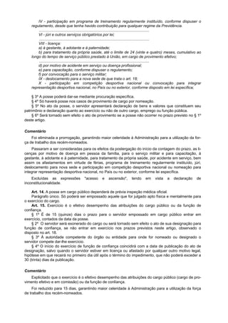 IV - participação em programa de treinamento regularmente instituído, conforme dispuser o
    regulamento, desde que tenha havido contribuição para qualquer regime da Previdência.
         ........................................................................................................
        VI - júri e outros serviços obrigatórios por lei;
         ........................................................................................................
        VIII - licença:
        a) à gestante, à adotante e à paternidade;
        b) para tratamento da própria saúde, até o limite de 24 (vinte e quatro) meses, cumulativo ao
    longo do tempo de serviço público prestado à União, em cargo de provimento efetivo;
         ........................................................................................................
        d) por motivo de acidente em serviço ou doença profissional;
        e) para capacitação, conforme dispuser o regulamento;
        f) por convocação para o serviço militar;
        IX - deslocamento para a nova sede de que trata o art. 18;
        X - participação em competição desportiva nacional ou convocação para integrar
    representação desportiva nacional, no País ou no exterior, conforme disposto em lei específica;

     § 3º A posse poderá dar-se mediante procuração específica.
     § 4º Só haverá posse nos casos de provimento de cargo por nomeação.
     § 5º No ato da posse, o servidor apresentará declaração de bens e valores que constituem seu
patrimônio e declaração quanto ao exercício ou não de outro cargo, emprego ou função pública.
     § 6º Será tornado sem efeito o ato de provimento se a posse não ocorrer no prazo previsto no § 1º
deste artigo.

Comentário
    Foi eliminada a prorrogação, garantindo maior celeridade à Administração para a utilização da for-
ça de trabalho dos recém-nomeados.
    Passaram a ser consideradas para os efeitos da postergação do início da contagem do prazo, as li-
cenças por motivo de doença em pessoa da família, para o serviço militar e para capacitação, à
gestante, à adotante e à paternidade, para tratamento da própria saúde, por acidente em serviço, bem
assim os afastamentos em virtude de férias, programa de treinamento regularmente instituído, júri,
deslocamento para nova sede e participação em competição desportiva nacional ou nomeação para
integrar representação desportiva nacional, no País ou no exterior, conforme lei específica.
    Excluídas as expressões           "acesso    e   ascensão",     tendo    em    vista   a   declaração     de
inconstitucionalidade.

    Art. 14. A posse em cargo público dependerá de prévia inspeção médica oficial.
    Parágrafo único. Só poderá ser empossado aquele que for julgado apto física e mentalmente para
o exercício do cargo.
    Art. 15. Exercício é o efetivo desempenho das atribuições do cargo público ou da função de
confiança.
    § 1º É de 15 (quinze) dias o prazo para o servidor empossado em cargo público entrar em
exercício, contados da data da posse.
    § 2º O servidor será exonerado do cargo ou será tornado sem efeito o ato de sua designação para
função de confiança, se não entrar em exercício nos prazos previstos neste artigo, observado o
disposto no art. 18.
    § 3º À autoridade competente do órgão ou entidade para onde for nomeado ou designado o
servidor compete dar-lhe exercício.
    § 4º O início do exercício de função de confiança coincidirá com a data de publicação do ato de
designação, salvo quando o servidor estiver em licença ou afastado por qualquer outro motivo legal,
hipótese em que recairá no primeiro dia útil após o término do impedimento, que não poderá exceder a
30 (trinta) dias da publicação.

Comentário
    Explicitado que o exercício é o efetivo desempenho das atribuições do cargo público (cargo de pro-
vimento efetivo e em comissão) ou da função de conlïança.
     Foi reduzido para 15 dias, garantindo maior celeridade à Administração para a utilização da força
de trabalho dos recém-nomeados.
 