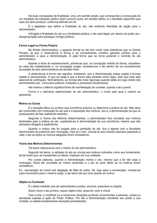 Há duas concepções de finalidade: uma, em sentido amplo, que corresponde à consecução de
um resultado de interesse público (bem comum) outra, em sentido estrito, é o resultado específico que
cada ato deve produzir, conforme definido em lei.
       É o legislador que define a finalidade do ato, não existindo liberdade de opção para o
administrador.
       Infringida a finalidade do ato ou a finalidade pública, o ato será ilegal, por desvio de poder (ex.:
desapropriação para perseguir inimigo político).


Forma Legal ou Forma Própria
        No Direito Administrativo, o aspecto formal do ato tem muito mais relevância que no Direito
Privado, já que a observância à forma e ao procedimento constitui garantia jurídica para o
administrador e para a Administração. É pela forma que se torna possível o controle do ato
administrativo.
       Apenas a título de esclarecimento, advirta-se que, na concepção restrita da forma, considera-
se cada ato isoladamente e, na concepção ampla, considera-se o ato dentro de um procedimento
(sucessão de atos administrativos da decisão final).
        A observância à forma não significa, entretanto, que a Administração esteja sujeita a formas
rígidas e sacramentais. O que se exige é que a forma seja adotada como regra, para que tudo seja
passível de verificação. Normalmente, as formas são mais rigorosas quando estão em jogo direito dos
administrados (ex.: concursos públicos, licitações e processos disciplinares).
        Até mesmo o silêncio significa forma de manifestação de vontade, quando a lei o prevê.
       Forma é o elemento exteriorizador do ato administrativo, o modo pelo qual o mesmo se
apresenta.


Motivo ou Causa
        É a situação fática ou jurídica cuja ocorrência autoriza ou determina a prática do ato. Não deve
ser confundido com motivação do ato que é a exposição dos motivos, isto é, a demonstração de que os
pressupostos de fato realmente existiram.
        Segundo a Teoria dos Motivos Determinantes, o administrador fica vinculado aos motivos
declinados para a prática do ato, sujeitando-se à demonstração de sua ocorrência, mesmo que não
estivesse obrigado a explicitá-los.
         Quando o motivo não for exigido para a perfeição do ato, fica o agente com a faculdade
discricionária de praticá-lo sem motivação, mas se o tiver, vincula-se aos motivos expostos passando a
valer o ato se todos os motivos alegados forem verdadeiros.


Teoria dos Motivos Determinantes
        Tal teoria relaciona-se com o motivo do ato administrativo.
        Segundo tal teoria, a validade do ato se vincula aos motivos indicados como seu fundamento,
de tal modo que, se inexistentes ou falsos, implicam em sua nulidade.
       Por outras palavras, quando a Administração motiva o ato, mesmo que a lei não exija a
motivação, ficará ela vinculada ao motivo declinado e o ato só será válido se os motivos forem
verdadeiros.
Ex.: exoneração ad nutum sob alegação de falta de verba. Se, logo após a exoneração, nomear-se
outro funcionário para o mesmo cargo, o ato será nulo por vício quanto ao motivo.


Objeto ou Conteúdo
        É o efeito imediato que ato administrativo produz, enuncia, prescreve ou dispõe.
        Assim como o ato jurídico, requer objeto lícito, possível, certo e moral.
        Visa a criar, a modificar ou a comprovar situações jurídicas concernentes a pessoas, coisas ou
atividades sujeitas à ação do Poder Público. Por ele a Administração manifesta seu poder e sua
vontade, ou atesta simplesmente situações preexistentes.
 