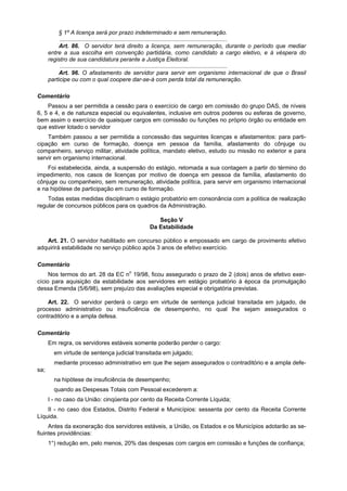 § 1º A licença será por prazo indeterminado e sem remuneração.
           ........................................................................................................
           Art. 86. O servidor terá direito a licença, sem remuneração, durante o período que mediar
      entre a sua escolha em convenção partidária, como candidato a cargo eletivo, e à véspera do
      registro de sua candidatura perante a Justiça Eleitoral.
           ........................................................................................................
           Art. 96. O afastamento de servidor para servir em organismo internacional de que o Brasil
      participe ou com o qual coopere dar-se-á com perda total da remuneração.

Comentário
    Passou a ser permitida a cessão para o exercício de cargo em comissão do grupo DAS, de níveis
6, 5 e 4, e de natureza especial ou equivalentes, inclusive em outros poderes ou esferas de governo,
bem assim o exercício de quaisquer cargos em comissão ou funções no próprio órgão ou entidade em
que estiver lotado o servidor
    Também passou a ser permitida a concessão das seguintes licenças e afastamentos: para parti-
cipação em curso de formação, doença em pessoa da família, afastamento do cônjuge ou
companheiro, serviço militar, atividade política, mandato eletivo, estudo ou missão no exterior e para
servir em organismo internacional.
    Foi estabelecida, ainda, a suspensão do estágio, retomada a sua contagem a partir do término do
impedimento, nos casos de licenças por motivo de doença em pessoa da família, afastamento do
cônjuge ou companheiro, sem remuneração, atividade política, para servir em organismo internacional
e na hipótese de participação em curso de formação.
    Todas estas medidas disciplinam o estágio probatório em consonância com a política de realização
regular de concursos públicos para os quadros da Administração.

                                                    Seção V
                                                 Da Estabilidade

   Art. 21. O servidor habilitado em concurso público e empossado em cargo de provimento efetivo
adquirirá estabilidade no serviço público após 3 anos de efetivo exercício.

Comentário
     Nos termos do art. 28 da EC no 19/98, ficou assegurado o prazo de 2 (dois) anos de efetivo exer-
cício para aquisição da estabilidade aos servidores em estágio probatório à época da promulgação
dessa Emenda (5/6/98), sem prejuízo das avaliações especial e obrigatória previstas.

    Art. 22. O servidor perderá o cargo em virtude de sentença judicial transitada em julgado, de
processo administrativo ou insuficiência de desempenho, no qual lhe sejam assegurados o
contraditório e a ampla defesa.

Comentário
      Em regra, os servidores estáveis somente poderão perder o cargo:
        em virtude de sentença judicial transitada em julgado;
        mediante processo administrativo em que lhe sejam assegurados o contraditório e a ampla defe-
sa;
        na hipótese de insuficiência de desempenho;
        quando as Despesas Totais com Pessoal excederem a:
      I - no caso da União: cinqüenta por cento da Receita Corrente Líquida;
    II - no caso dos Estados, Distrito Federal e Municípios: sessenta por cento da Receita Corrente
Líquida.
     Antes da exoneração dos servidores estáveis, a União, os Estados e os Municípios adotarão as se-
fiuintes providências:
      1°) redução em, pelo menos, 20% das despesas com cargos em comissão e funções de confiança;
 