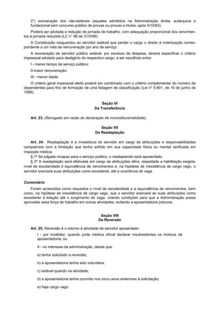 2°) exoneração dos não-estáveis (aqueles admitidos na Administração direta, autárquica e
    fundacional sem concurso público de provas ou provas e títulos, após 5/10/83).
    Poderá ser adotada a redução de jornada de trabalho, com adequação proporcional dos vencimen-
tos à jornada reduzida (LC n° 96 de 31/5/99).
   A Constituição resguardou ao servidor estável que perder o cargo o direito à indenização corres-
pondente a um mês de remuneração por ano de serviço.
   A exoneração de servidor público estável, por excesso de despesa, deverá especificar o critério
impessoal adotado para desligá-lo do respectivo cargo, a ser escolhido entre:
    I - menor tempo de serviço público;
    II-maior remuneração;
    III - menor idade.
   O critério geral impessoal eleito poderá ser combinado com o critério complementar do número de
dependentes para fins de formação de uma listagem de classificação (Lei n" 9.801, de 16 de junho de
1999).

                                              Seção VI
                                          Da Transferência

    Art. 23. (Revogado em razão de declaração de inconstitucionalidade).

                                              Seção VII
                                           Da Readaptação

    Art. 24. Readaptação é a investidura do servidor em cargo de atribuições e responsabilidades
compatíveis com a limitação que tenha sofrido em sua capacidade física ou mental verificada em
inspeção médica.
    § 1º Se julgado incapaz para o serviço público, o readaptando será aposentado.
    § 2º A readaptação será efetivada em cargo de atribuições afins, respeitada a habilitação exigida,
nível de escolaridade e equivalência de vencimentos e, na hipótese de inexistência de cargo vago, o
servidor exercerá suas atribuições como excedente, até a ocorrência de vaga.


Comentário
    Foram acrescidos como requisitos o nível de escolaridade e a equivalência de vencimentos, bem
como, na hipótese de inexistência de cargo vago, que o servidor exercerá as suas atribuições como
excedente à lotação até o surgimento de vaga, criando condições para que a Administração possa
aproveitar essa força de trabalho em outras atividades, evitando a aposentadoria precoce.


                                              Seção VIII
                                             Da Reversão

    Art. 25. Reversão é o retorno à atividade de servidor aposentado:
        I - por invalidez, quando junta médica oficial declarar insubsistentes os motivos da
        aposentadoria; ou

        II - no interesse da administração, desde que:

        a) tenha solicitado a reversão;

        b) a aposentadoria tenha sido voluntária;

        c) estável quando na atividade;

        d) a aposentadoria tenha ocorrido nos cinco anos anteriores à solicitação;

        e) haja cargo vago.
 