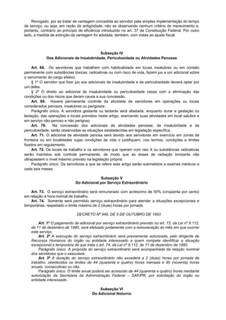 Revogado, por se tratar de vantagem concedida ao servidor pela simples implementação do tempo
de serviço, ou seja, em razão da antigüidade, não se observando nenhum critério de merecimento e,
portanto, contrário ao princípio de eficiência introduzido no art. 37 da Constituição Federal. Por outro
lado, a medida de extinção da vantagem foi adotada, também, com vistas ao ajuste fiscal.



                                          Subseção IV
             Dos Adicionais de Insalubridade, Periculosidade ou Atividades Penosas

     Art. 68. Os servidores que trabalhem com habitualidade em locais insalubres ou em contato
permanente com substâncias tóxicas, radioativas ou com risco de vida, fazem jus a um adicional sobre
o vencimento do cargo efetivo.
     § 1º O servidor que fizer jus aos adicionais de insalubridade e de periculosidade deverá optar por
um deles.
     § 2º O direito ao adicional de insalubridade ou periculosidade cessa com a eliminação das
condições ou dos riscos que deram causa a sua concessão.
     Art. 69. Haverá permanente controle da atividade de servidores em operações ou locais
considerados penosos, insalubres ou perigosos.
     Parágrafo único. A servidora gestante ou lactante será afastada, enquanto durar a gestação ou
lactação, das operações e locais previstos neste artigo, exercendo suas atividades em local salubre e
em serviço não penoso e não perigoso.
     Art. 70.    Na concessão dos adicionais de atividades penosas, de insalubridade e de
periculosidade, serão observadas as situações estabelecidas em legislação específica.
     Art. 71. O adicional de atividade penosa será devido aos servidores em exercício em zonas de
fronteira ou em localidades cujas condições de vida o justifiquem, nos termos, condições e limites
fixados em regulamento.
     Art. 72. Os locais de trabalho e os servidores que operam com raio X ou substâncias radioativas
serão mantidos sob controle permanente, de modo que as doses de radiação ionizante não
ultrapassem o nível máximo previsto na legislação própria.
     Parágrafo único. Os servidores a que se refere este artigo serão submetidos a exames médicos a
cada seis meses.

                                           Subseção V
                              Do Adicional por Serviço Extraordinário

    Art. 73. O serviço extraordinário será remunerado com acréscimo de 50% (cinqüenta por cento)
em relação à hora normal de trabalho.
    Art. 74. Somente será permitido serviço extraordinário para atender a situações excepcionais e
temporárias, respeitado o limite máximo de 2 (duas) horas por jornada.

                               DECRETO Nº 948, DE 5 DE OUTUBRO DE 1993

        Art. 1º O pagamento de adicional por serviço extraordinário previsto no art. 73, da Lei nº 8.112,
    de 11 de dezembro de 1990, será efetuado juntamente com a remuneração do mês em que ocorrer
    este serviço.
        Art. 2º A execução do serviço extraordinário será previamente autorizada, pelo dirigente de
    Recursos Humanos do órgão ou entidade interessado a quem compete identificar a situação
    excepcional e temporária de que trata o art. 74, da Lei nº 8.112, de 11 de dezembro de 1990.
        Parágrafo único. A proposta do serviço extraordinário será acompanhada da relação nominal
    dos servidores que o executará.
        Art. 3º A duração do serviço extraordinário não excederá a 2 (duas) horas por jornada de
    trabalho, obedecidos os limites de 44 (quarenta e quatro) horas mensais e 90 (noventa) horas
    anuais, consecutivas ou não.
        Parágrafo único. O limite anual poderá ser acrescido de 44 (quarenta e quatro) horas mediante
    autorização da Secretaria da Administração Federal – SAF/PR, por solicitação do órgão ou
    entidade interessado.

                                            Subseção VI
                                        Do Adicional Noturno
 
