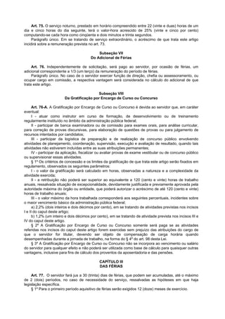 Art. 75. O serviço noturno, prestado em horário compreendido entre 22 (vinte e duas) horas de um
dia e cinco horas do dia seguinte, terá o valor-hora acrescido de 25% (vinte e cinco por cento)
computando-se cada hora como cinqüenta e dois minutos e trinta segundos.
     Parágrafo único. Em se tratando de serviço extraordinário, o acréscimo de que trata este artigo
incidirá sobre a remuneração prevista no art. 73.

                                            Subseção VII
                                        Do Adicional de Férias

     Art. 76. Independentemente de solicitação, será pago ao servidor, por ocasião de férias, um
adicional correspondente a 1/3 (um terço) da remuneração do período de férias.
     Parágrafo único. No caso de o servidor exercer função de direção, chefia ou assessoramento, ou
ocupar cargo em comissão, a respectiva vantagem será considerada no cálculo do adicional de que
trata este artigo.

                                          Subseção VIII
                        Da Gratificação por Encargo de Curso ou Concurso

      Art. 76-A. A Gratificação por Encargo de Curso ou Concurso é devida ao servidor que, em caráter
eventual:
      I - atuar como instrutor em curso de formação, de desenvolvimento ou de treinamento
regularmente instituído no âmbito da administração pública federal;
      II - participar de banca examinadora ou de comissão para exames orais, para análise curricular,
para correção de provas discursivas, para elaboração de questões de provas ou para julgamento de
recursos intentados por candidatos;
      III - participar da logística de preparação e de realização de concurso público envolvendo
atividades de planejamento, coordenação, supervisão, execução e avaliação de resultado, quando tais
atividades não estiverem incluídas entre as suas atribuições permanentes;
      IV - participar da aplicação, fiscalizar ou avaliar provas de exame vestibular ou de concurso público
ou supervisionar essas atividades.
      § 1º Os critérios de concessão e os limites da gratificação de que trata este artigo serão fixados em
regulamento, observados os seguintes parâmetros:
      I - o valor da gratificação será calculado em horas, observadas a natureza e a complexidade da
atividade exercida;
      II - a retribuição não poderá ser superior ao equivalente a 120 (cento e vinte) horas de trabalho
anuais, ressalvada situação de excepcionalidade, devidamente justificada e previamente aprovada pela
autoridade máxima do órgão ou entidade, que poderá autorizar o acréscimo de até 120 (cento e vinte)
horas de trabalho anuais;
      III - o valor máximo da hora trabalhada corresponderá aos seguintes percentuais, incidentes sobre
o maior vencimento básico da administração pública federal;
      a) 2,2% (dois inteiros e dois décimos por cento), em se tratando de atividades previstas nos incisos
I e II do caput deste artigo;
      b) 1,2% (um inteiro e dois décimos por cento), em se tratando de atividade prevista nos incisos III e
IV do caput deste artigo.
      § 2º A Gratificação por Encargo de Curso ou Concurso somente será paga se as atividades
referidas nos incisos do caput deste artigo forem exercidas sem prejuízo das atribuições do cargo de
que o servidor for titular, devendo ser objeto de compensação de carga horária quando
desempenhadas durante a jornada de trabalho, na forma do § 4o do art. 98 desta Lei.
      § 3º A Gratificação por Encargo de Curso ou Concurso não se incorpora ao vencimento ou salário
do servidor para qualquer efeito e não poderá ser utilizada como base de cálculo para quaisquer outras
vantagens, inclusive para fins de cálculo dos proventos da aposentadoria e das pensões.

                                              CAPÍTULO III
                                              DAS FÉRIAS

     Art. 77. O servidor fará jus a 30 (trinta) dias de férias, que podem ser acumuladas, até o máximo
de 2 (dois) períodos, no caso de necessidade do serviço, ressalvadas as hipóteses em que haja
legislação específica.
     § 1º Para o primeiro período aquisitivo de férias serão exigidos 12 (doze) meses de exercício.
 