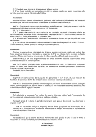 § 2º É vedado levar à conta de férias qualquer falta ao serviço.
    § 3º As férias poderão ser parceladas em até três etapas, desde que assim requeridas pelo
servidor, e no interesse da Administração Pública.

    Comentário
     Excluído do caput o termo “consecutivos”, passando a ser permitido o parcelamento das férias em
até três etapas, mediante requerimento do servidor e no interesse da Administração.

     Art. 78. O pagamento da remuneração das férias será efetuado até 2 (dois) dias antes do início do
respectivo período, observando-se o disposto no § 1º deste artigo.
     §§ 1º e 2º (Revogados.)
     § 3º O servidor exonerado do cargo efetivo, ou em comissão, perceberá indenização relativa ao
período das férias a que tiver direito e ao incompleto, na proporção de 1/12 (um doze avos) por mês de
efetivo exercício, ou fração superior a 14 (quatorze) dias.
     § 4º A indenização será calculada com base na remuneração do mês em que for publicado o ato
exoneratório.
     § 5º Em caso de parcelamento, o servidor receberá o valor adicional previsto no inciso XVII do art.
7º da Constituição Federal quando da utilização do primeiro período.

Comentário
     Previsto o pagamento da indenização de férias ao servidor exonerado, relativo ao período das
férias a que tiver direito e ao incompleto, na proporção de 1/12 por mês de efetivo exercício ou fração
superior a 14 dias, com base na remuneração do mês em que for publicado o ato exoneratório.
   Estabelecido que, em caso de parcelamento das férias, o servidor receberá o adicional de férias
quando da utilização do primeiro período.

    Art. 79. O servidor que opera direta e permanentemente com raio X ou substâncias radioativas
gozará 20 (vinte) dias consecutivos de férias, por semestre de atividade profissional, proibida em
qualquer hipótese a acumulação.
    Parágrafo único. (Revogado.)

Comentário
    Suprimido em conseqüência da revogação dos parágrafos 1o e 2o do art. 78, que tratavam da
faculdade de conversão de 1/3 das férias em abono pecuniário e do respectivo cálculo.

     Art. 80. As férias somente poderão ser interrompidas por motivo de calamidade pública, comoção
interna, convocação para júri, serviço militar ou eleitoral, ou por necessidade do serviço declarada pela
autoridade máxima do órgão ou entidade.

Comentário
    Foi substituída a expressão “por motivo de superior interesse público” pela “necessidade do
serviço, declarada pela autoridade máxima do órgão ou entidade”.

    Parágrafo único. O restante do período interrompido será gozado de uma só vez, observado o
disposto no art. 77.

        Art. 77. O servidor fará jus a 30 (trinta) dias de férias, que podem ser acumuladas, até o
    máximo de 2 (dois) períodos, no caso de necessidade do serviço, ressalvadas as hipóteses em
    que haja legislação específica.

Comentário
    Foi estabelecido que o restante das férias interrompidas será gozado de uma só vez, de forma a
resguardar ao servidor o direito à previsibilidade de seu descanso anual.

                                            CAPÍTULO IV
                                           DAS LICENÇAS
 