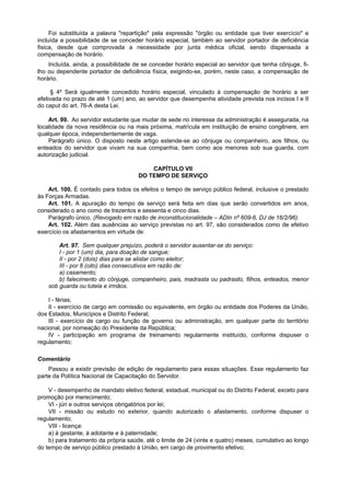 Foi substituída a palavra "repartição" pela expressão "órgão ou entidade que tiver exercício" e
incluída a possibilidade de se conceder horário especial, também ao servidor portador de deficiência
fisica, desde que comprovada a necessidade por junta médica oficial, sendo dispensada a
compensação de horário.
    Incluída, ainda, a possibilidade de se conceder horário especial ao servidor que tenha cônjuge, fi-
lho ou dependente portador de deficiência física, exigindo-se, porém, neste caso, a compensação de
horário.

     § 4º Será igualmente concedido horário especial, vinculado à compensação de horário a ser
efetivada no prazo de até 1 (um) ano, ao servidor que desempenhe atividade prevista nos incisos I e II
do caput do art. 76-A desta Lei.

    Art. 99. Ao servidor estudante que mudar de sede no interesse da administração é assegurada, na
localidade da nova residência ou na mais próxima, matrícula em instituição de ensino congênere, em
qualquer época, independentemente de vaga.
    Parágrafo único. O disposto neste artigo estende-se ao cônjuge ou companheiro, aos filhos, ou
enteados do servidor que vivam na sua companhia, bem como aos menores sob sua guarda, com
autorização judicial.

                                          CAPÍTULO VII
                                      DO TEMPO DE SERVIÇO

    Art. 100. É contado para todos os efeitos o tempo de serviço público federal, inclusive o prestado
às Forças Armadas.
    Art. 101. A apuração do tempo de serviço será feita em dias que serão convertidos em anos,
considerado o ano como de trezentos e sessenta e cinco dias.
    Parágrafo único. (Revogado em razão de inconstitucionalidade – ADIn nº 609-6, DJ de 16/2/96).
    Art. 102. Além das ausências ao serviço previstas no art. 97, são considerados como de efetivo
exercício os afastamentos em virtude de:

        Art. 97. Sem qualquer prejuízo, poderá o servidor ausentar-se do serviço:
        I - por 1 (um) dia, para doação de sangue;
        II - por 2 (dois) dias para se alistar como eleitor;
        III - por 8 (oito) dias consecutivos em razão de:
        a) casamento;
        b) falecimento do cônjuge, companheiro, pais, madrasta ou padrasto, filhos, enteados, menor
    sob guarda ou tutela e irmãos.

    I - férias;
    II - exercício de cargo em comissão ou equivalente, em órgão ou entidade dos Poderes da União,
dos Estados, Municípios e Distrito Federal;
    III - exercício de cargo ou função de governo ou administração, em qualquer parte do território
nacional, por nomeação do Presidente da República;
    IV - participação em programa de treinamento regularmente instituído, conforme dispuser o
regulamento;

Comentário
    Passou a existir previsão de edição de regulamento para essas situações. Esse regulamento faz
parte da Política Nacional de Capacitação do Servidor.

    V - desempenho de mandato eletivo federal, estadual, municipal ou do Distrito Federal, exceto para
promoção por merecimento;
    VI - júri e outros serviços obrigatórios por lei;
    VII - missão ou estudo no exterior, quando autorizado o afastamento, conforme dispuser o
regulamento;
    VIII - licença:
    a) à gestante, à adotante e à paternidade;
    b) para tratamento da própria saúde, até o limite de 24 (vinte e quatro) meses, cumulativo ao longo
do tempo de serviço público prestado à União, em cargo de provimento efetivo;
 