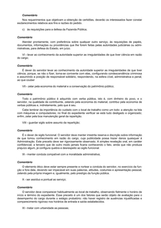 Comentário
    Nos requerimentos que objetivam a obtenção de certidões, deverão os interessados fazer constar
esclarecimentos relativos aos fins e razões do pedido.

    c) às requisições para a defesa da Fazenda Pública;

Comentário
     Atender prontamente, com preferência sobre qualquer outro serviço, às requisições de papéis,
documentos, informações ou providências que lhe forem feitas pelas autoridades judiciárias ou admi-
nistrativas, para defesa do Estado, em juízo.

    VI - levar ao conhecimento da autoridade superior as irregularidades de que tiver ciência em razão
do cargo;

Comentário
    É dever do servidor levar ao conhecimento da autoridade superior as irregularidades de que tiver
ciência, porque, se não o fizer, torna-se conivente com elas, configurando condescendência criminosa
e assumindo a posição de responsável solidário, respondendo, na esfera cível, administrativa e penal,
ao que couber

    VII - zelar pela economia do material e a conservação do patrimônio público;

Comentário
    Todo o patrimônio público é adquirido com verba pública, isto é, com dinheiro do povo, e o
servidor, na qualidade de contribuinte, zelando pela economia do material, contribui pela economia de
verbas públicas e, indiretamente, pelo que é seu.
    Cabe lembrar da importância do cuidado com o local de trabalho como um todo: a atenção na lida
com máquinas e computadores; no final do expediente verificar se está tudo desligado e organizado;
enfim, zelar pela boa manutenção geral da repartição.

    VIII - guardar sigilo sobre assunto da repartição;

Comentário
    É o dever de sigilo funcional. O servidor deve manter irrestrita reserva e discrição sobre informação
de que tomou conhecimento em razão do cargo, cuja publicidade possa trazer danos quaisquer à
Administração. Este preceito deve ser rigorosamente observado. A simples revelação oral, em caráter
confidencial, a terceiro que de outro modo jamais ficaria conhecendo o fato, ainda que não produza
prejuízo algum, já configura quebra e desrespeito ao sigilo funcional.

    IX - manter conduta compatível com a moralidade administrativa;

Comentário
    O elemento ético deve estar sempre presente e nortear a conduta do servidor, no exercício da fun-
ção e fora dela, devendo ser impecável em suas palavras, atitudes, costumes e apresentação pessoal,
zelando pela própria imagem e, igualmente, pelo prestígio da função pública.

    X - ser assíduo e pontual ao serviço;

Comentário
     O servidor deve comparecer habitualmente ao local de trabalho, observando fielmente o horário de
início e término do expediente. Esse preceito é um dos fatores que serão objeto de avaliação para o
desempenho do cargo durante o estágio probatório: não haver registro de ausências injustificadas e
comparecimento rigoroso nos horários de entrada e saída estabelecidos.

    XI - tratar com urbanidade as pessoas;
 