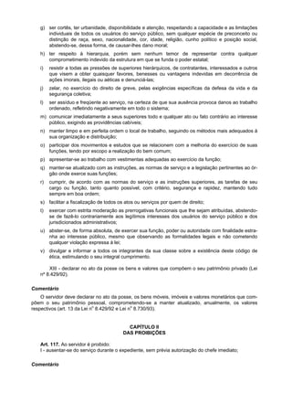 g) ser cortês, ter urbanidade, disponibilidade e atenção, respeitando a capacidade e as limitações
      individuais de todos os usuários do serviço público, sem qualquer espécie de preconceito ou
      distinção de raça, sexo, nacionalidade, cor, idade, religião, cunho político e posição social,
      abstendo-se, dessa forma, de causar-lhes dano moral;
   h) ter respeito à hierarquia, porém sem nenhum temor de representar contra qualquer
      comprometimento indevido da estrutura em que se funda o poder estatal;
   i)   resistir a todas as pressões de superiores hierárquicos, de contratantes, interessados e outros
        que visem a obter quaisquer favores, benesses ou vantagens indevidas em decorrência de
        ações imorais, ilegais ou aéticas e denunciá-las;
   j)   zelar, no exercício do direito de greve, pelas exigências específicas da defesa da vida e da
        segurança coletiva;
   l)   ser assíduo e freqüente ao serviço, na certeza de que sua ausência provoca danos ao trabalho
        ordenado, refletindo negativamente em todo o sistema;
   m) comunicar imediatamente a seus superiores todo e qualquer ato ou fato contrário ao interesse
      público, exigindo as providências cabíveis;
   n) manter limpo e em perfeita ordem o local de trabalho, seguindo os métodos mais adequados à
      sua organização e distribuição;
   o) participar dos movimentos e estudos que se relacionem com a melhoria do exercício de suas
      funções, tendo por escopo a realização do bem comum;
   p) apresentar-se ao trabalho com vestimentas adequadas ao exercício da função;
   q) manter-se atualizado com as instruções, as normas de serviço e a legislação pertinentes ao ór-
      gão onde exerce suas funções;
   r)   cumprir, de acordo com as normas do serviço e as instruções superiores, as tarefas de seu
        cargo ou função, tanto quanto possível, com critério, segurança e rapidez, mantendo tudo
        sempre em boa ordem;
   s) facilitar a fiscalização de todos os atos ou serviços por quem de direito;
   t)   exercer com estrita moderação as prerrogativas funcionais que lhe sejam atribuídas, abstendo-
        se de fazê-lo contrariamente aos legítimos interesses dos usuários do serviço público e dos
        jurisdicionados administrativos;
   u) abster-se, de forma absoluta, de exercer sua função, poder ou autoridade com finalidade estra-
      nha ao interesse público, mesmo que observando as formalidades legais e não cometendo
      qualquer violação expressa à lei;
   v) divulgar e informar a todos os integrantes da sua classe sobre a existência deste código de
      ética, estimulando o seu integral cumprimento.

       XIII - declarar no ato da posse os bens e valores que compõem o seu patrimônio privado (Lei
   nº 8.429/92).

Comentário
    O servidor deve declarar no ato da posse, os bens móveis, imóveis e valores monetários que com-
põem o seu patrimônio pessoal, comprometendo-se a manter atualizado, anualmente, os valores
respectivos (art. 13 da Lei no 8.429/92 e Lei no 8.730/93).


                                           CAPÍTULO II
                                         DAS PROIBIÇÕES

   Art. 117. Ao servidor é proibido:
   I - ausentar-se do serviço durante o expediente, sem prévia autorização do chefe imediato;

Comentário
 