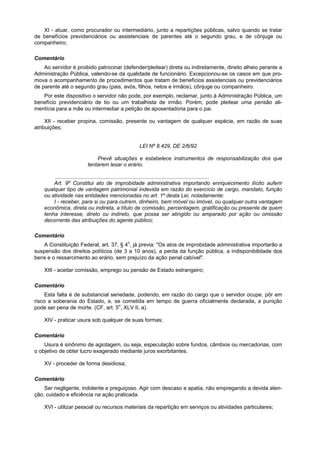 XI - atuar, como procurador ou intermediário, junto a repartições públicas, salvo quando se tratar
de benefícios previdenciários ou assistenciais de parentes até o segundo grau, e de cônjuge ou
companheiro;

Comentário
    Ao servidor é proibido patrocinar (defender/pleitear) direta ou indiretamente, direito alheio perante a
Administração Pública, valendo-se da qualidade de funcionário. Excepcionou-se os casos em que pro-
mova o acompanhamento de procedimentos que tratam de benefícios assistenciais ou previdenciários
de parente até o segundo grau (pais, avós, filhos, netos e irmãos), cônjuge ou companheiro.
   Por este dispositivo o servidor não pode, por exemplo, reclamar, junto à Administração Pública, um
benefício previdenciário de tio ou um trabalhista de irmão. Porém, pode pleitear uma pensão ali-
mentícia para a mãe ou intermediar a petição de aposentadoria para o pai.

     XII - receber propina, comissão, presente ou vantagem de qualquer espécie, em razão de suas
atribuições;


                                               LEI Nº 8.429, DE 2/6/92

                           Prevê situações e estabelece instrumentos de responsabilização dos que
                       tentarem lesar o erário.

         ........................................................................................................
        Art. 9º Constitui ato de improbidade administrativa importando enriquecimento ilícito auferir
    qualquer tipo de vantagem patrimonial indevida em razão do exercício de cargo, mandato, função
    ou atividade nas entidades mencionadas no art. 1º desta Lei, notadamente:
        I - receber, para si ou para outrem, dinheiro, bem móvel ou imóvel, ou qualquer outra vantagem
    econômica, direta ou indireta, a título de comissão, percentagem, gratificação ou presente de quem
    tenha interesse, direto ou indireto, que possa ser atingido ou amparado por ação ou omissão
    decorrente das atribuições do agente público;

Comentário
    A Constituição Federal, art. 37, § 4o, já previa: "Os atos de improbidade administrativa importarão a
suspensão dos direitos políticos (de 3 a 10 anos), a perda da função pública, a indisponibilidade dos
bens e o ressarcimento ao erário, sem prejuízo da ação penal cabível".

    XIII - aceitar comissão, emprego ou pensão de Estado estrangeiro;

Comentário
     Esta falta é de substancial seriedade, podendo, em razão do cargo que o servidor ocupe, pôr em
risco a soberania do Estado, e, se cometida em tempo de guerra oficialmente declarada, a punição
pode ser pena de morte. (CF, art. 5o, XLV II, a).

    XIV - praticar usura sob qualquer de suas formas;

Comentário
    Usura é sinônimo de agiotagem, ou seja, especulação sobre fundos, câmbios ou mercadorias, com
o objetivo de obter lucro exagerado mediante juros exorbitantes.

    XV - proceder de forma desidiosa;

Comentário
    Ser negligente, indolente e preguiçoso. Agir com descaso e apatia, não empregando a devida aten-
ção, cuidado e eficiência na ação praticada.

    XVI - utilizar pessoal ou recursos materiais da repartição em serviços ou atividades particulares;
 