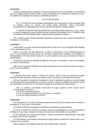 Comentário
    Conforme esclarecimentos anteriores, o ato não pode desviar-se de sua finalidade, que certamente
tem como objetivo algum benefício público, sendo incompatível com a utilização de pessoal ou recur-
sos materiais da repartição em serviços ou atividades particulares.

                                               LEI Nº 8.429, DE 2/6/92

        Art. 10. Constitui ato de improbidade administrativa, que causa lesão ao erário, qualquer ação
    ou omissão, dolosa ou culposa, que enseje perda patrimonial, desvio, apropriação,
    malbaratamento ou dilapidação dos bens ou haveres dos órgãos e entidades públicos.
         ........................................................................................................
        II - permitir ou concorrer para que pessoa física ou jurídica privada utilize bens, rendas, verbas
    ou valores integrantes do acervo patrimonial das entidades mencionadas no art. 1º desta Lei, sem
    a observância das formalidades legais e regulamentares aplicáveis à espécie;

   XVII - cometer a outro servidor atribuições estranhas ao cargo que ocupa, exceto em situações de
emergência e transitórias;

Comentário
    Cargo público é um lugar na estrutura organizacional, criado por lei, com atribuições a ele inerentes
e com vencimentos próprios.
    Assim, um servidor não pode determinar ou alterar as atribuições a serem desempenhadas por
outro a ele subordinado porque elas já são previstas, excetuando-se situações de emergência e
transitoriedade, onde todos devem colaborar, no que for possível, para que as condições normais se
reestabeleçam.
     Perceba que não basta ser situação de urgência, há que ser de emergência, e não só de emergên-
cia, requer transitoriedade.

   XVIII - exercer quaisquer atividades que sejam incompatíveis com o exercício do cargo ou função e
com o horário de trabalho;

Comentário
   O elemento ético deve nortear a conduta do servidor, dentro e fora do exercício da função,
devendo ele evitar quaisquer atitudes que atentem contra o princípio da moralidade administrativa.
    Além das atividades incompatíveis retratadas no inciso X (participar de gerência ou administração
de empresa privada de sociedade civil, ou exercer comércio, exceto na qualidade de acionista, cotista
ou comanditário), a CF/88, art. 37, XVI prevê a vedação da acumulação de cargos públicos:

       “XVI - é vedada a acumulação remunerada de cargos públicos, exceto quando houver
    compatibilidade de horários...:
       a) a de dois cargos de professor;
       b) a de um cargo de professor com outro, técnico ou científico;
       c) a de dois cargos privativos de médico;”

Observação
    Por cargo técnico ou científico, entende-se aquele que tenha como pré-requisito para investidura a
formação em 3o grau, isto é, nível superior.
    A CF/88 traz outras duas exceções à vedação da acumulação de cargos públicos:
    Art. 38, III - investido no mandato de vereador, havendo compatibilidade de horários, perceberá as
vantagens de seu cargo, emprego ou função, sem prejuízo da remuneração do cargo eletivo...
    Art. 95, parágrafo único. Aos juízes é vedado: I - exercer, ainda que em disponibilidade, outro cargo
ou função, salvo uma de magistério.
   A CF/88 explicita a acumulação remunerada de cargos públicos, deixando em aberto sobre a acu-
mulação não-remunerada.
    Outras vedações são impostas ao servidor pelo Código de Ética, são elas:
 