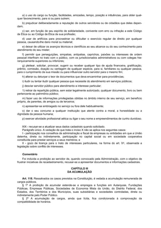 a) o uso do cargo ou função, facilidades, amizades, tempo, posição e intluências, para obter qual-
quer favorecimento, para si ou para outrem;
   b) prejudicar deliberadamente a reputação de outros servidores ou de cidadãos que deles depen-
dam;
    c) ser, em função de seu espírito de solidariedade, conivente com erro ou infração a este Código
de Ética ou ao Código de Ética de sua profissão;
   d) usar de artifícios para procrastinar ou dificultar o exercício regular de direito por qualquer
pessoa, causando-lhe dano moral ou material;
    e) deixar de utilizar os avanços técnicos e científicos ao seu alcance ou do seu conhecimento para
atendimento do seu mister;
    f) permitir que perseguições, simpatias, antipatias, caprichos, paixões ou interesses de ordem
pessoal interfiram no trato com o público, com os jurisdicionados administrativos ou com colegas hie-
rarquicamente superiores ou inferiores;
    g) pleitear, solicitar, provocar, sugerir ou receber qualquer tipo de ajuda financeira, gratificação,
prêmio, comissão, doação ou vantagem de qualquer espécie, para si, familiares ou qualquer pessoa,
para o cumprimento da sua missão ou para influenciar outro servidor para o mesmo fim;
    h) alterar ou deturpar o teor de documentos que deva encaminhar para providências;
    i) iludir ou tentar iludir qualquer pessoa que necessite do atendimento em serviços públicos;
    j) desviar servidor público para atendimento a interesse particular;
    1) retirar da repartição pública, sem estar legalmente autorizado, qualquer documento, livro ou bem
pertencente ao patrimônio público;
    m) fazer uso de informações privilegiadas obtidas no âmbito interno de seu serviço, em benefício
próprio, de parentes, de amigos ou de terceiros;
    n) apresentar-se embriagado no serviço ou fora dele habitualmente;
    o) dar o seu concurso a qualquer instituição que atente contra a moral, a honestidade ou a
dignidade da pessoa humana;
    p) exercer atividade profissional aética ou ligar o seu nome a empreendimentos de cunho duvidoso.

    XIX - recusar-se a atualizar seus dados cadastrais quando solicitado.
     Parágrafo único. A vedação de que trata o inciso X não se aplica nos seguintes casos:
     I - participação nos conselhos de administração e fiscal de empresas ou entidades em que a União
detenha, direta ou indiretamente, participação no capital social ou em sociedade cooperativa
constituída para prestar serviços a seus membros; e
     II - gozo de licença para o trato de interesses particulares, na forma do art. 91, observada a
legislação sobre conflito de interesses.

    Comentário
     Foi incluída a proibição ao servidor de, quando convocado pela Administração, com o objetivo de
frustrar iniciativas de recadastramento, recusar-se a apresentar documentos e informações cadastrais.

                                            CAPÍTULO III
                                          DA ACUMULAÇÃO

     Art. 118. Ressalvados os casos previstos na Constituição, é vedada a acumulação remunerada de
cargos públicos.
     § 1º A proibição de acumular estende-se a empregos e funções em Autarquias, Fundações
Públicas, Empresas Públicas, Sociedades de Economia Mista da União, do Distrito Federal, dos
Estados, dos Territórios e dos Municípios, suas subsidiárias e sociedades controladas, direta ou
indiretamente pelo Poder Público.
     § 2º A acumulação de cargos, ainda que lícita, fica condicionada à comprovação da
compatibilidade de horários.
 