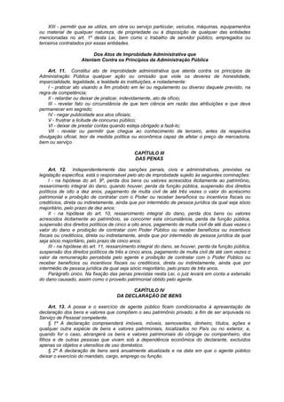 XIII - permitir que se utilize, em obra ou serviço particular, veículos, máquinas, equipamentos
ou material de qualquer natureza, de propriedade ou à disposição de qualquer das entidades
mencionadas no art. 1º desta Lei, bem como o trabalho de servidor público, empregados ou
terceiros contratados por essas entidades.

                         Dos Atos de Improbidade Administrativa que
                    Atentam Contra os Princípios da Administração Pública

    Art. 11. Constitui ato de improbidade administrativa que atenta contra os princípios da
Administração Pública qualquer ação ou omissão que viole os deveres de honestidade,
imparcialidade, legalidade, e lealdade às instituições, e notadamente:
    I - praticar ato visando a fim proibido em lei ou regulamento ou diverso daquele previsto, na
regra de competência;
    II - retardar ou deixar de praticar, indevidamente, ato de ofício;
    III - revelar fato ou circunstância de que tem ciência em razão das atribuições e que deva
permanecer em segredo;
    IV - negar publicidade aos atos oficiais;
    V - frustrar a licitude de concurso público;
    VI - deixar de prestar contas quando esteja obrigado a fazê-lo;
    VII - revelar ou permitir que chegue ao conhecimento de terceiro, antes da respectiva
divulgação oficial, teor de medida política ou econômica capaz de afetar o preço de mercadoria,
bem ou serviço.

                                             CAPÍTULO III
                                             DAS PENAS

     Art. 12. Independentemente das sanções penais, civis e administrativas, previstas na
legislação específica, está o responsável pelo ato de improbidade sujeito às seguintes cominações:
     I - na hipótese do art. 9º, perda dos bens ou valores acrescidos ilicitamente ao patrimônio,
ressarcimento integral do dano, quando houver, perda da função pública, suspensão dos direitos
políticos de oito a dez anos, pagamento de multa civil de até três vezes o valor do acréscimo
patrimonial e proibição de contratar com o Poder ou receber benefícios ou incentivos fiscais ou
creditícios, direta ou indiretamente, ainda que por intermédio de pessoa jurídica da qual seja sócio
majoritário, pelo prazo de dez anos;
     II - na hipótese do art. 10, ressarcimento integral do dano, perda dos bens ou valores
acrescidos ilicitamente ao patrimônio, se concorrer esta circunstância, perda da função pública,
suspensão dos direitos políticos de cinco a oito anos, pagamento de multa civil de até duas vezes o
valor do dano e proibição de contratar com Poder Público ou receber benefícios ou incentivos
fiscais ou creditícios, direta ou indiretamente, ainda que por intermédio de pessoa jurídica da qual
seja sócio majoritário, pelo prazo de cinco anos;
     III - na hipótese do art. 11, ressarcimento integral do dano, se houver, perda da função pública,
suspensão dos direitos políticos de três a cinco anos, pagamento de multa civil de até cem vezes o
valor da remuneração percebida pelo agente e proibição de contratar com o Poder Público ou
receber benefícios ou incentivos fiscais ou creditícios, direta ou indiretamente, ainda que por
intermédio de pessoa jurídica da qual seja sócio majoritário, pelo prazo de três anos.
     Parágrafo único. Na fixação das penas previstas nesta Lei, o juiz levará em conta a extensão
do dano causado, assim como o proveito patrimonial obtido pelo agente.

                                           CAPÍTULO IV
                                     DA DECLARAÇÃO DE BENS

     Art. 13. A posse e o exercício de agente público ficam condicionados à apresentação de
declaração dos bens e valores que compõem o seu patrimônio privado, a fim de ser arquivada no
Serviço de Pessoal competente.
     § 1º A declaração compreenderá imóveis, móveis, semoventes, dinheiro, títulos, ações e
qualquer outra espécie de bens e valores patrimoniais, localizados no País ou no exterior, e,
quando for o caso, abrangerá os bens e valores patrimoniais do cônjuge ou companheiro, dos
filhos e de outras pessoas que vivam sob a dependência econômica do declarante, excluídos
apenas os objetos e utensílios de uso doméstico.
     § 2º A declaração de bens será anualmente atualizada e na data em que o agente público
deixar o exercício do mandato, cargo, emprego ou função.
 