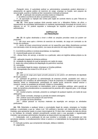 Parágrafo único. A autoridade judicial ou administrativa competente poderá determinar o
    afastamento do agente público do exercício do cargo, emprego ou função, sem prejuízo da
    remuneração, quando a medida se fizer necessária à instrução processual.
        Art. 21. A aplicação das sanções previstas nesta Lei independe:
        I - da efetiva ocorrência de dano ao patrimônio público;
        II - da aprovação ou rejeição das contas pelo órgão de controle interno ou pelo Tribunal ou
    Conselho de Contas.
        Art. 22. Para apurar qualquer ilícito previsto nesta Lei, o Ministério Público, de ofício, a
    requerimento de autoridade administrativa ou mediante representação formulada de acordo com o
    disposto no art. 14, poderá requisitar a instauração de inquérito policial ou procedimento
    administrativo.

                                                 CAPÍTULO VII
                                                DA PRESCRIÇÃO

        Art. 23. As ações destinadas a levar a efeito as sanções previstas nesta Lei podem ser
    propostas:
        I - até cinco anos após o término do exercício de mandato, de cargo em comissão ou de
    função de confiança;
        II - dentro do prazo prescricional previsto em lei específica para faltas disciplinares puníveis
    com demissão a bem do serviço público, nos casos de exercício de cargo efetivo ou emprego.

    V - incontinência pública e conduta escandalosa, na repartição;
    VI - insubordinação grave em serviço;
    VII - ofensa física, em serviço, a servidor ou a particular, salvo em legítima defesa própria ou de
outrem;
    VIII - aplicação irregular de dinheiros públicos;
    IX - revelação de segredo do qual se apropriou em razão do cargo;
    X - lesão aos cofres públicos de dilapidação do patrimônio nacional;
    XI - corrupção;
    XII - acumulação ilegal de cargos, empregos ou funções públicas;
    XIII - transgressão dos incisos IX a XVI do art. 117.

         Art. 117. .........................................................................................
         IX - valer-se do cargo para lograr proveito pessoal ou de outrem, em detrimento da dignidade
    da função pública;
         X - participar de gerência ou administração de empresa privada, sociedade civil, salvo a
    participação nos conselhos de administração e fiscal de empresas ou entidades em que a União
    detenha, direta ou indiretamente, participação do capital social, sendo-lhe vedado exercer o
    comércio, exceto na qualidade de acionista, cotista ou comanditário;
         XI - atuar, como procurador ou intermediário, junto a repartições públicas, salvo quando se
    tratar de benefícios previdenciários ou assistenciais de parentes até o segundo grau, e de cônjuge
    ou companheiro;
         XII - receber propina, comissão, presente ou vantagem de qualquer espécie, em razão de suas
    atribuições;
         XIII - aceitar comissão, emprego ou pensão de estado estrangeiro;
         XIV - praticar usura sob qualquer de suas formas;
         XV - proceder de forma desidiosa;
         XVI - utilizar pessoal ou recursos materiais da repartição em serviços ou atividades
    particulares;

    Art. 133. Detectada a qualquer tempo a acumulação ilegal de cargos, empregos ou funções
públicas, a autoridade a que se refere o art. 143 notificará o servidor, por intermédio de sua chefia
imediata, para apresentar opção no prazo improrrogável de 10 (dez) dias, contados da data da ciência
e, na hipótese de omissão, adotará procedimento sumário para a sua apuração e regularização
imediata, cujo processo administrativo disciplinar se desenvolverá nas seguintes fases:
    I - instauração, com a publicação do ato que constituir a comissão, a ser composta por dois
servidores estáveis, e simultaneamente indicar a autoria e a materialidade da transgressão objeto da
apuração;
    II - instrução sumária, que compreende indiciação, defesa e relatório;
    III - julgamento.
 