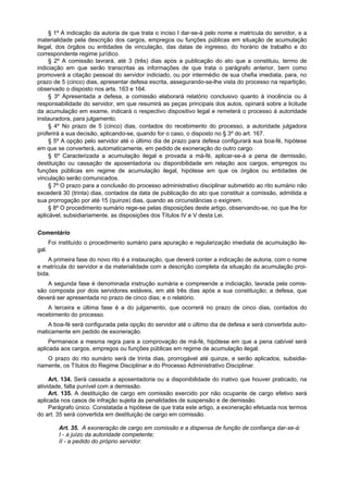 § 1º A indicação da autoria de que trata o inciso I dar-se-á pelo nome e matrícula do servidor, e a
materialidade pela descrição dos cargos, empregos ou funções públicas em situação de acumulação
ilegal, dos órgãos ou entidades de vinculação, das datas de ingresso, do horário de trabalho e do
correspondente regime jurídico.
     § 2º A comissão lavrará, até 3 (três) dias após a publicação do ato que a constituiu, termo de
indiciação em que serão transcritas as informações de que trata o parágrafo anterior, bem como
promoverá a citação pessoal do servidor indiciado, ou por intermédio de sua chefia imediata, para, no
prazo de 5 (cinco) dias, apresentar defesa escrita, assegurando-se-lhe vista do processo na repartição,
observado o disposto nos arts. 163 e 164.
     § 3º Apresentada a defesa, a comissão elaborará relatório conclusivo quanto à inocência ou à
responsabilidade do servidor, em que resumirá as peças principais dos autos, opinará sobre a licitude
da acumulação em exame, indicará o respectivo dispositivo legal e remeterá o processo à autoridade
instauradora, para julgamento.
     § 4º No prazo de 5 (cinco) dias, contados do recebimento do processo, a autoridade julgadora
proferirá a sua decisão, aplicando-se, quando for o caso, o disposto no § 3º do art. 167.
     § 5º A opção pelo servidor até o último dia de prazo para defesa configurará sua boa-fé, hipótese
em que se converterá, automaticamente, em pedido de exoneração do outro cargo.
     § 6º Caracterizada a acumulação ilegal e provada a má-fé, aplicar-se-á a pena de demissão,
destituição ou cassação de aposentadoria ou disponibilidade em relação aos cargos, empregos ou
funções públicas em regime de acumulação ilegal, hipótese em que os órgãos ou entidades de
vinculação serão comunicados.
     § 7º O prazo para a conclusão do processo administrativo disciplinar submetido ao rito sumário não
excederá 30 (trinta) dias, contados da data de publicação do ato que constituir a comissão, admitida a
sua prorrogação por até 15 (quinze) dias, quando as circunstâncias o exigirem.
     § 8º O procedimento sumário rege-se pelas disposições deste artigo, observando-se, no que lhe for
aplicável, subsidiariamente, as disposições dos Títulos IV e V desta Lei.

Comentário
       Foi instituído o procedimento sumário para apuração e regularização imediata de acumulação ile-
gal.
    A primeira fase do novo rito é a instauração, que deverá conter a indicação de autoria, com o nome
e matrícula do servidor e da materialidade com a descrição completa da situação da acumulação proi-
bida.
    A segunda fase é denominada instrução sumária e compreende a indiciação, lavrada pela comis-
são composta por dois servidores estáveis, em até três dias após a sua constituição; a defesa, que
deverá ser apresentada no prazo de cinco dias; e o relatório.
    A terceira e última fase é a do julgamento, que ocorrerá no prazo de cinco dias, contados do
recebimento do processo.
    A boa-fé será configurada pela opção do servidor até o último dia de defesa e será convertida auto-
maticamente em pedido de exoneração.
     Permanece a mesma regra para a comprovação de má-fé, hipótese em que a pena cabível será
aplicada aos cargos, empregos ou funções públicas em regime de acumulação ilegal.
    O prazo do rito sumário será de trinta dias, prorrogável até quinze, e serão aplicados, subsidia-
riamente, os Títulos do Regime Disciplinar e do Processo Administrativo Disciplinar.

     Art. 134. Será cassada a aposentadoria ou a disponibilidade do inativo que houver praticado, na
atividade, falta punível com a demissão.
     Art. 135. A destituição de cargo em comissão exercido por não ocupante de cargo efetivo será
aplicada nos casos de infração sujeita às penalidades de suspensão e de demissão.
     Parágrafo único. Constatada a hipótese de que trata este artigo, a exoneração efetuada nos termos
do art. 35 será convertida em destituição de cargo em comissão.

          Art. 35. A exoneração de cargo em comissão e a dispensa de função de confiança dar-se-á:
          I - a juízo da autoridade competente;
          II - a pedido do próprio servidor.
 