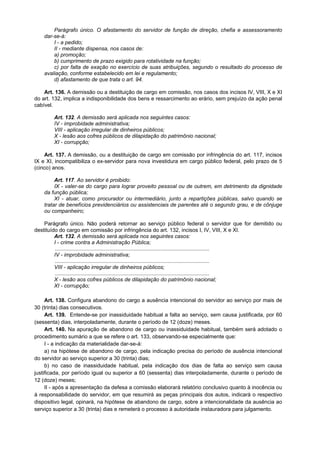 Parágrafo único. O afastamento do servidor de função de direção, chefia e assessoramento
    dar-se-á:
        I - a pedido;
        II - mediante dispensa, nos casos de:
        a) promoção;
        b) cumprimento de prazo exigido para rotatividade na função;
        c) por falta de exação no exercício de suas atribuições, segundo o resultado do processo de
    avaliação, conforme estabelecido em lei e regulamento;
        d) afastamento de que trata o art. 94.

    Art. 136. A demissão ou a destituição de cargo em comissão, nos casos dos incisos IV, VIII, X e XI
do art. 132, implica a indisponibilidade dos bens e ressarcimento ao erário, sem prejuízo da ação penal
cabível.

         Art. 132. A demissão será aplicada nos seguintes casos:
         IV - improbidade administrativa;
         VIII - aplicação irregular de dinheiros públicos;
         X - lesão aos cofres públicos de dilapidação do patrimônio nacional;
         XI - corrupção;

    Art. 137. A demissão, ou a destituição de cargo em comissão por infringência do art. 117, incisos
IX e XI, incompatibiliza o ex-servidor para nova investidura em cargo público federal, pelo prazo de 5
(cinco) anos.

         Art. 117. Ao servidor é proibido:
         IX - valer-se do cargo para lograr proveito pessoal ou de outrem, em detrimento da dignidade
    da função pública;
         XI - atuar, como procurador ou intermediário, junto a repartições públicas, salvo quando se
    tratar de benefícios previdenciários ou assistenciais de parentes até o segundo grau, e de cônjuge
    ou companheiro;

    Parágrafo único. Não poderá retornar ao serviço público federal o servidor que for demitido ou
destituído do cargo em comissão por infringência do art. 132, incisos I, IV, VIII, X e XI.
         Art. 132. A demissão será aplicada nos seguintes casos:
         I - crime contra a Administração Pública;
          ........................................................................................................
         IV - improbidade administrativa;
          ........................................................................................................
         VIII - aplicação irregular de dinheiros públicos;
          ........................................................................................................
         X - lesão aos cofres públicos de dilapidação do patrimônio nacional;
         XI - corrupção;

     Art. 138. Configura abandono do cargo a ausência intencional do servidor ao serviço por mais de
30 (trinta) dias consecutivos.
     Art. 139. Entende-se por inassiduidade habitual a falta ao serviço, sem causa justificada, por 60
(sessenta) dias, interpoladamente, durante o período de 12 (doze) meses.
     Art. 140. Na apuração de abandono de cargo ou inassiduidade habitual, também será adotado o
procedimento sumário a que se refere o art. 133, observando-se especialmente que:
     I - a indicação da materialidade dar-se-á:
     a) na hipótese de abandono de cargo, pela indicação precisa do período de ausência intencional
do servidor ao serviço superior a 30 (trinta) dias;
     b) no caso de inassiduidade habitual, pela indicação dos dias de falta ao serviço sem causa
justificada, por período igual ou superior a 60 (sessenta) dias interpoladamente, durante o período de
12 (doze) meses;
     II - após a apresentação da defesa a comissão elaborará relatório conclusivo quanto à inocência ou
à responsabilidade do servidor, em que resumirá as peças principais dos autos, indicará o respectivo
dispositivo legal, opinará, na hipótese de abandono de cargo, sobre a intencionalidade da ausência ao
serviço superior a 30 (trinta) dias e remeterá o processo à autoridade instauradora para julgamento.
 