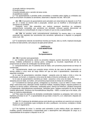 a) pensão vitalícia e temporária;
    b) auxílio-funeral;
    c) auxílio-reclusão para o servidor de baixa renda;
    d) assistência à saúde.
    § 1º As aposentadorias e pensões serão concedidas e mantidas pelos órgãos ou entidades aos
quais se encontram vinculados os servidores, observado o disposto nos arts. 189 e 224.

         Art. 189. O provento da aposentadoria será calculado com observância do disposto no § 3º do
    art. 41, e revisto na mesma data e proporção, sempre que se modificar a remuneração dos
    servidores em atividade.
         Parágrafo único. São estendidos aos inativos quaisquer benefícios ou vantagens
    posteriormente concedidas aos servidores em atividade, inclusive quando decorrentes de
    transformação ou reclassificação do cargo ou função em que se deu a aposentadoria.
         ........................................................................................................
         Art. 224. As pensões serão automaticamente atualizadas na mesma data e na mesma
    proporção dos reajustes dos vencimentos dos servidores, aplicando-se o disposto no parágrafo
    único o art. 189.

    § 2º O recebimento indevido de benefícios havidos por fraude, dolo ou má-fé, implicará devolução
ao erário do total auferido, sem prejuízo da ação penal cabível.

                                               CAPÍTULO II
                                             DOS BENEFÍCIOS

                                                 Seção I
                                             Da Aposentadoria

     Art. 186. O servidor será aposentado:
     I - por invalidez permanente, sendo os proventos integrais quando decorrente de acidente em
serviço, moléstia profissional ou doença grave, contagiosa ou incurável, especificada em lei, e
proporcionais ao tempo de contribuição nos demais casos;
     II - compulsoriamente, aos 70 (setenta) anos de idade, com proventos proporcionais ao tempo de
contribuição;
     III - voluntariamente, desde que cumprido tempo mínimo de dez anos de efetivo exercício no
serviço público e cinco anos de cargo efetivo em que se dará a aposentadoria, observadas as
seguintes condições:
     a) no caso de aposentadoria voluntária integral - sessenta anos de idade e trinta e cinco de
contribuição, se homem, e cinqüenta e cinco anos de idade e trinta de contribuição, se mulher;
     b) no caso de aposentadoria voluntária por idade - sessenta e cinco anos de idade, se homem, e
sessenta anos de idade, se mulher, com proventos proporcionais ao tempo de contribuição.
     § 1º Consideram-se doenças graves, contagiosas ou incuráveis, a que se refere o inciso I deste
artigo: tuberculose ativa, alienação mental, esclerose múltipla, neoplasia maligna, cegueira posterior ao
ingresso no serviço público, hanseníase, cardiopatia grave, doença de Parkinson, paralisia irreversível
e incapacitante, espondiloartrose anquilosante, nefropatia grave, estados avançados do mal de Paget
(osteíte deformante), Síndrome da Imunodeficiência Adquirida – AIDS, e outras que a lei indicar, com
base na medicina especializada.
     § 2º Nos casos de exercício de atividades consideradas insalubres ou perigosas, bem como nas
hipóteses previstas no art. 71, a aposentadoria de que trata o inciso III, a e b, observará o disposto em
lei específica.

         Art. 71. O adicional de atividade penosa será devido aos servidores em exercício em zonas de
    fronteira ou em localidades cujas condições de vida o justifiquem, nos termos, condições e limites
    fixados em regulamento.

    § 3º Na hipótese do inciso I o servidor será submetido à junta médica oficial, que atestará a
invalidez quando caracterizada a incapacidade para o desempenho das atribuições do cargo ou a
impossibilidade de se aplicar o disposto no art. 24.
 