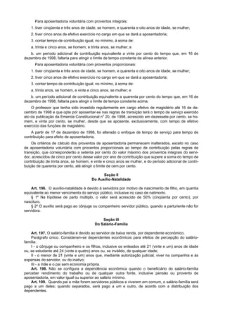 Para aposentadoria voluntária com proventos integrais:
    1. tiver cinqüenta e três anos de idade, se homem, e quarenta e oito anos de idade, se mulher;
    2. tiver cinco anos de efetivo exercício no cargo em que se dará a aposentadoria;
    3. contar tempo de contribuição igual, no mínimo, à soma de:
    a. trinta e cinco anos, se homem, e trinta anos, se mulher; e
   b. um período adicional de contribuição equivalente a vinte por cento do tempo que, em 16 de
dezembro de 1998, faltaria para atingir o limite de tempo constante da alínea anterior.
      Para aposentadoria voluntária com proventos proporcionais:
    1. tiver cinqüenta e três anos de idade, se homem, e quarenta e oito anos de idade, se mulher;
    2. tiver cinco anos de efetivo exercício no cargo em que se dará a aposentadoria;
    3. contar tempo de contribuição igual, no mínimo, à soma de:
    a. trinta anos, se homem, e vinte e cinco anos, se mulher; e
   b. um período adicional de contribuição equivalente a quarenta por cento do tempo que, em 16 de
dezembro de 1998, faltaria para atingir o limite de tempo constante acima.
    O professor que tenha sido investido regularmente em cargo efetivo de magistério até 16 de de-
cembro de 1998 e que opte por aposentar-se nas regras de transição terá o tempo de serviço exercido
ato da publicação da Emenda Constitucional no 20, de 1998, acrescido em dezessete por cento, se ho-
mem, e vinte por cento, se mulher, desde que se aposente, exclusivamente, com tempo de efetivo
exercício das funções de magistério.
    A partir de 17 de dezembro de 1998, foi alterado o enfoque de tempo de serviço para tempo de
contribuição para efeito de aposentadoria.
    Os critérios de cálculo dos proventos de aposentadoria permanecem inalterados, exceto no caso
de aposentadoria voluntária com proventos proporcionais ao tempo de contribuição pelas regras de
transição, que corresponderão a setenta por cento do valor máximo dos proventos integrais do servi-
dor, acrescidos de cinco por cento desse valor por ano de contribuição que supere a soma do tempo de
contribuição de trinta anos, se homem, e vinte e cinco anos se mulher, e do período adicional de contri-
buição de quarenta por cento, até atingir o limite de cem por cento.

                                              Seção II
                                        Do Auxílio-Natalidade

    Art. 196. O auxílio-natalidade é devido à servidora por motivo de nascimento de filho, em quantia
equivalente ao menor vencimento do serviço público, inclusive no caso de natimorto.
    § 1º Na hipótese de parto múltiplo, o valor será acrescido de 50% (cinqüenta por cento), por
nascituro.
    § 2º O auxílio será pago ao cônjuge ou companheiro servidor público, quando a parturiente não for
servidora.

                                              Seção III
                                          Do Salário-Família

    Art. 197. O salário-família é devido ao servidor de baixa renda, por dependente econômico.
    Parágrafo único. Consideram-se dependentes econômicos para efeitos de percepção do salário-
família:
    I - o cônjuge ou companheiro e os filhos, inclusive os enteados até 21 (vinte e um) anos de idade
ou, se estudante até 24 (vinte e quatro) anos ou, se inválido, de qualquer idade;
    II - o menor de 21 (vinte e um) anos que, mediante autorização judicial, viver na companhia e às
expensas do servidor, ou do inativo;
    III - a mãe e o pai sem economia própria.
    Art. 198. Não se configura a dependência econômica quando o beneficiário do salário-família
perceber rendimento do trabalho ou de qualquer outra fonte, inclusive pensão ou provento de
aposentadoria, em valor igual ou superior ao salário mínimo.
    Art. 199. Quando pai e mãe forem servidores públicos e viverem em comum, o salário-família será
pago a um deles; quando separados, será pago a um e outro, de acordo com a distribuição dos
dependentes.
 