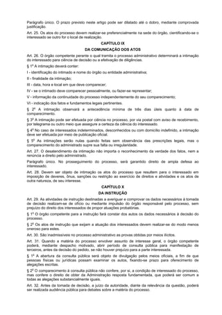 Parágrafo único. O prazo previsto neste artigo pode ser dilatado até o dobro, mediante comprovada
justificação.
Art. 25. Os atos do processo devem realizar-se preferencialmente na sede do órgão, cientificando-se o
interessado se outro for o local de realização.
                                             CAPÍTULO IX
                                   DA COMUNICAÇÃO DOS ATOS
Art. 26. O órgão competente perante o qual tramita o processo administrativo determinará a intimação
do interessado para ciência de decisão ou a efetivação de diligências.
§ 1o A intimação deverá conter:
I - identificação do intimado e nome do órgão ou entidade administrativa;
II - finalidade da intimação;
III - data, hora e local em que deve comparecer;
IV - se o intimado deve comparecer pessoalmente, ou fazer-se representar;
V - informação da continuidade do processo independentemente do seu comparecimento;
VI - indicação dos fatos e fundamentos legais pertinentes.
§ 2o A intimação observará a antecedência mínima de três dias úteis quanto à data de
comparecimento.
§ 3o A intimação pode ser efetuada por ciência no processo, por via postal com aviso de recebimento,
por telegrama ou outro meio que assegure a certeza da ciência do interessado.
§ 4o No caso de interessados indeterminados, desconhecidos ou com domicílio indefinido, a intimação
deve ser efetuada por meio de publicação oficial.
§ 5o As intimações serão nulas quando feitas sem observância das prescrições legais, mas o
comparecimento do administrado supre sua falta ou irregularidade.
Art. 27. O desatendimento da intimação não importa o reconhecimento da verdade dos fatos, nem a
renúncia a direito pelo administrado.
Parágrafo único. No prosseguimento do processo, será garantido direito de ampla defesa ao
interessado.
Art. 28. Devem ser objeto de intimação os atos do processo que resultem para o interessado em
imposição de deveres, ônus, sanções ou restrição ao exercício de direitos e atividades e os atos de
outra natureza, de seu interesse.
                                             CAPÍTULO X
                                           DA INSTRUÇÃO
Art. 29. As atividades de instrução destinadas a averiguar e comprovar os dados necessários à tomada
de decisão realizam-se de ofício ou mediante impulsão do órgão responsável pelo processo, sem
prejuízo do direito dos interessados de propor atuações probatórias.
§ 1o O órgão competente para a instrução fará constar dos autos os dados necessários à decisão do
processo.
§ 2o Os atos de instrução que exijam a atuação dos interessados devem realizar-se do modo menos
oneroso para estes.
Art. 30. São inadmissíveis no processo administrativo as provas obtidas por meios ilícitos.
Art. 31. Quando a matéria do processo envolver assunto de interesse geral, o órgão competente
poderá, mediante despacho motivado, abrir período de consulta pública para manifestação de
terceiros, antes da decisão do pedido, se não houver prejuízo para a parte interessada.
§ 1o A abertura da consulta pública será objeto de divulgação pelos meios oficiais, a fim de que
pessoas físicas ou jurídicas possam examinar os autos, fixando-se prazo para oferecimento de
alegações escritas.
§ 2o O comparecimento à consulta pública não confere, por si, a condição de interessado do processo,
mas confere o direito de obter da Administração resposta fundamentada, que poderá ser comum a
todas as alegações substancialmente iguais.
Art. 32. Antes da tomada de decisão, a juízo da autoridade, diante da relevância da questão, poderá
ser realizada audiência pública para debates sobre a matéria do processo.
 