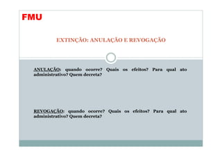 FMU

         EXTINÇÃO: ANULAÇÃO E REVOGAÇÃO




 ANULAÇÃO: quando ocorre? Quais os efeitos? Para qual ato
 administrativo? Quem decreta?




 REVOGAÇÃO: quando ocorre? Quais os efeitos? Para qual ato
 administrativo? Quem decreta?
 