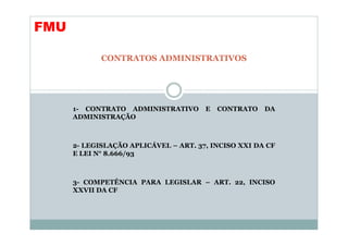 FMU

             CONTRATOS ADMINISTRATIVOS




      1- CONTRATO ADMINISTRATIVO       E   CONTRATO   DA
      ADMINISTRAÇÃO



      2- LEGISLAÇÃO APLICÁVEL – ART. 37, INCISO XXI DA CF
      E LEI N° 8.666/93



      3- COMPETÊNCIA PARA LEGISLAR – ART. 22, INCISO
      XXVII DA CF
 