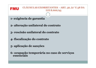 CLÁUSULAS EXORBITANTES - ART. 56, §1° E 58 DA
FMU                   LEI 8.666/93


1- exigência de garantia

2- alteração unilateral do contrato

3- rescisão unilateral do contrato

4- fiscalização do contrato

5- aplicação de sanções

6- ocupação temporária no caso de serviços
  essenciais
 