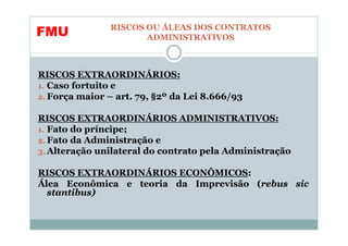 RISCOS OU ÁLEAS DOS CONTRATOS
FMU                   ADMINISTRATIVOS



RISCOS EXTRAORDINÁRIOS:
1. Caso fortuito e
2. Força maior – art. 79, §2º da Lei 8.666/93

RISCOS EXTRAORDINÁRIOS ADMINISTRATIVOS:
1. Fato do príncipe;
2. Fato da Administração e
3. Alteração unilateral do contrato pela Administração

RISCOS EXTRAORDINÁRIOS ECONÔMICOS:
Álea Econômica e teoria da Imprevisão (rebus sic
  stantibus)
 