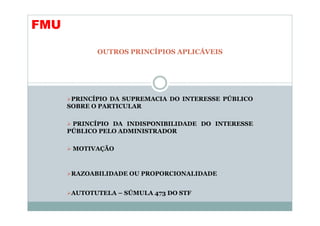 FMU

             OUTROS PRINCÍPIOS APLICÁVEIS




       PRINCÍPIO DA SUPREMACIA DO INTERESSE PÚBLICO
      SOBRE O PARTICULAR

       PRINCÍPIO DA INDISPONIBILIDADE DO INTERESSE
      PÚBLICO PELO ADMINISTRADOR

       MOTIVAÇÃO



       RAZOABILIDADE OU PROPORCIONALIDADE


       AUTOTUTELA – SÚMULA 473 DO STF
 