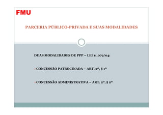 FMU

 PARCERIA PÚBLICO-PRIVADA E SUAS MODALIDADES




      DUAS MODALIDADES DE PPP – LEI 11.079/04:



       CONCESSÃO PATROCINADA – ART. 2º, § 1º



       CONCESSÃO ADMINISTRATIVA – ART. 2º, § 2º
 