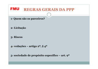 FMU         REGRAS GERAIS DA PPP

1- Quem são os parceiros?


2- Licitação


3- Riscos


4- vedações – artigo 2º, § 4º


5- sociedade de propósito específico – art. 9º
 