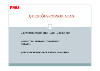 FMU

             QUESTÕES CORRELATAS



      1- DENUNCIAÇÃO DA LIDE - ART. 70, III DO CPC;



      2- RESPONSABILIDADE POR OMISSÃO
      ESTATAL



      3- DANOS CAUSADOS POR PRESOS FORAGIDOS
 