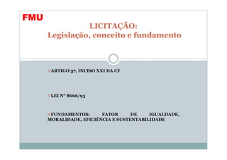 FMU
                LICITAÇÃO:
      Legislação, conceito e fundamento



       ARTIGO 37, INCISO XXI DA CF




       LEI N° 8666/93



       FUNDAMENTOS:      FATOR      DE    IGUALDADE,
      MORALIDADE, EFICIÊNCIA E SUSTENTABILIDADE
 
