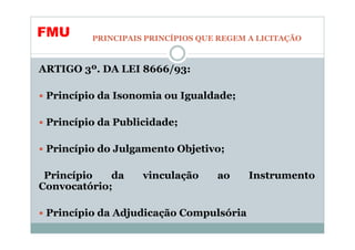 FMU      PRINCIPAIS PRINCÍPIOS QUE REGEM A LICITAÇÃO



ARTIGO 3º. DA LEI 8666/93:

 Princípio da Isonomia ou Igualdade;

 Princípio da Publicidade;

 Princípio do Julgamento Objetivo;

 Princípio   da    vinculação     ao     Instrumento
Convocatório;

 Princípio da Adjudicação Compulsória
 