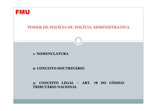 FMU

  PODER DE POLÍCIA OU POLÍCIA ADMINISTRATIVA




      1- NOMENCLATURA



      2- CONCEITO DOUTRINÁRIO



      3- CONCEITO LEGAL – ART. 78 DO CÓDIGO
      TRIBUTÁRIO NACIONAL
 