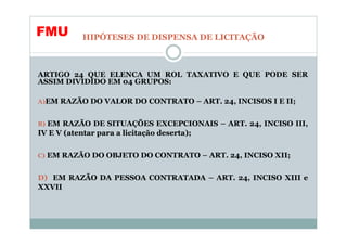 FMU         HIPÓTESES DE DISPENSA DE LICITAÇÃO



ARTIGO 24 QUE ELENCA UM ROL TAXATIVO E QUE PODE SER
ASSIM DIVIDIDO EM 04 GRUPOS:

A)EM RAZÃO DO VALOR DO CONTRATO – ART. 24, INCISOS I E II;


B) EM RAZÃO DE SITUAÇÕES EXCEPCIONAIS – ART. 24, INCISO III,
IV E V (atentar para a licitação deserta);


C) EM RAZÃO DO OBJETO DO CONTRATO – ART. 24, INCISO XII;


D) EM RAZÃO DA PESSOA CONTRATADA – ART. 24, INCISO XIII e
XXVII
 