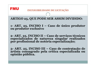 FMU        INEXIGIBILIDADE DE LICITAÇÃO


ARTIGO 25, QUE PODE SER ASSIM DIVIDIDO:

1- ART. 25, INCISO I – Caso de único produtor
ou produtor exclusivo

2- ART. 25, INCISO II – Caso de serviços técnicos
especializados de natureza singular realizados
por profissional de notória especialização;

3- ART. 25, INCISO III – Caso de contratação de
artista consagrado pela crítica especializada ou
opinião pública.
 