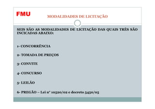 FMU             MODALIDADES DE LICITAÇÃO


SEIS SÃO AS MODALIDADES DE LICITAÇÃO DAS QUAIS TRÊS SÃO
INCICADAS ABAIXO:


1- CONCORRÊNCIA

2- TOMADA DE PREÇOS

3- CONVITE

4- CONCURSO

5- LEILÃO

6- PREGÃO – Lei n° 10520/02 e decreto 5450/05
 