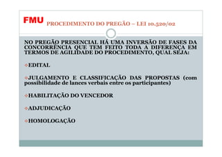 FMU    PROCEDIMENTO DO PREGÃO – LEI 10.520/02


NO PREGÃO PRESENCIAL HÁ UMA INVERSÃO DE FASES DA
CONCORRÊNCIA QUE TEM FEITO TODA A DIFERENÇA EM
TERMOS DE AGILIDADE DO PROCEDIMENTO, QUAL SEJA:

 EDITAL

 JULGAMENTO E CLASSIFICAÇÃO DAS PROPOSTAS (com
possibilidade de lances verbais entre os participantes)

 HABILITAÇÃO DO VENCEDOR

 ADJUDICAÇÃO

 HOMOLOGAÇÃO
 