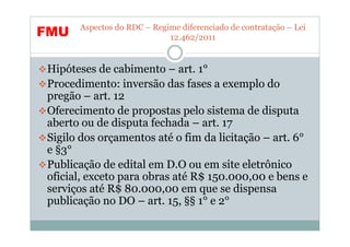 Aspectos do RDC – Regime diferenciado de contratação – Lei
FMU                         12.462/2011


Hipóteses de cabimento – art. 1°
Procedimento: inversão das fases a exemplo do
pregão – art. 12
Oferecimento de propostas pelo sistema de disputa
aberto ou de disputa fechada – art. 17
Sigilo dos orçamentos até o fim da licitação – art. 6°
e §3°
Publicação de edital em D.O ou em site eletrônico
oficial, exceto para obras até R$ 150.000,00 e bens e
serviços até R$ 80.000,00 em que se dispensa
publicação no DO – art. 15, §§ 1° e 2°
 