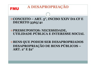 A DESAPROPRIAÇÃO
FMU

CONCEITO – ART. 5°, INCISO XXIV DA CF E
DECRETO 3365/41

PRESSUPOSTOS: NECESSIDADE,
UTILIDADE PÚBLICA E INTERESSE SOCIAL

BENS QUE PODEM SER DESAPROPRIADOS
DESAPROPRIAÇÃO DE BENS PÚBLICOS –
ART. 2° E §2°
 