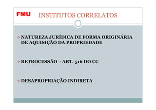FMU   INSTITUTOS CORRELATOS


NATUREZA JURÍDICA DE FORMA ORIGINÁRIA
DE AQUISIÇÃO DA PROPRIEDADE



RETROCESSÃO - ART. 516 DO CC



DESAPROPRIAÇÃO INDIRETA
 