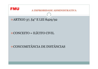 FMU        A IMPROBIDADE ADMINISTRATIVA



ARTIGO 37, §4° E LEI 8429/92



CONCEITO = ILÍCITO CIVIL



CONCOMITÂNCIA DE INSTÂNCIAS
 