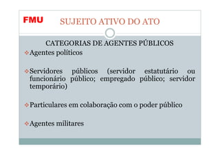 FMU      SUJEITO ATIVO DO ATO

    CATEGORIAS DE AGENTES PÚBLICOS
Agentes políticos

Servidores públicos (servidor estatutário ou
funcionário público; empregado público; servidor
temporário)

Particulares em colaboração com o poder público

Agentes militares
 