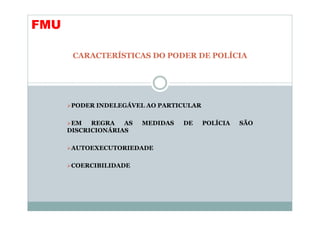 FMU

       CARACTERÍSTICAS DO PODER DE POLÍCIA




       PODER INDELEGÁVEL AO PARTICULAR

       EM   REGRA   AS   MEDIDAS   DE    POLÍCIA   SÃO
      DISCRICIONÁRIAS

       AUTOEXECUTORIEDADE

       COERCIBILIDADE
 